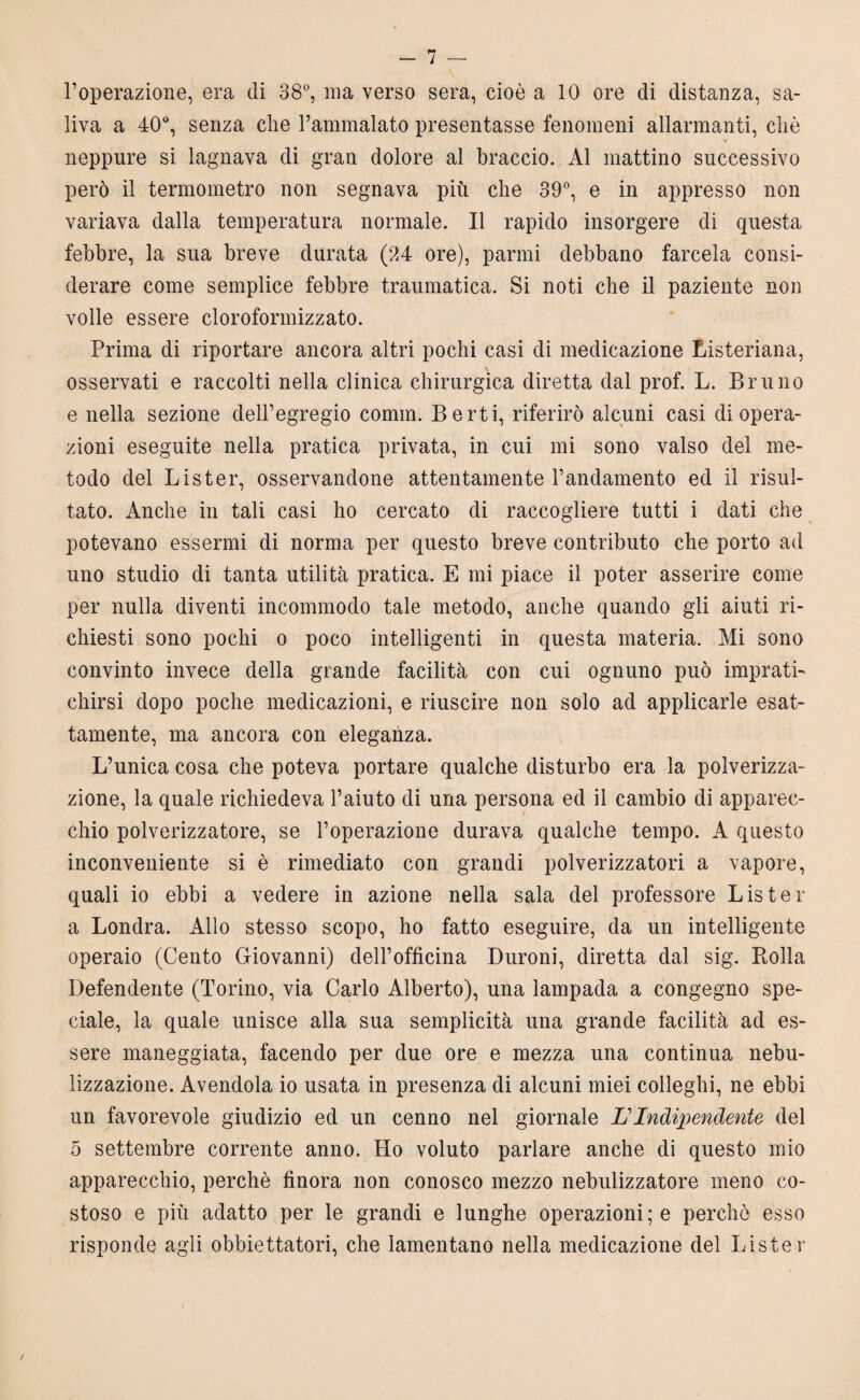 l’operazione, era di 38°, ina verso sera, cioè a 10 ore di distanza, sa¬ liva a 40°, senza che l’ammalato presentasse fenomeni allarmanti, ciré * neppure si lagnava di gran dolore al braccio. Al mattino successivo però il termometro non segnava più che 39°, e in appresso non variava dalla temperatura normale. Il rapido insorgere di questa febbre, la sua breve durata (34 ore), panni debbano farcela consi¬ derare come semplice febbre traumatica. Si noti che il paziente non volle essere cloroformizzato. Prima di riportare ancora altri pochi casi di medicazione Listeriana, osservati e raccolti nella clinica chirurgica diretta dal prof. L. Bruno e nella sezione dell’egregio comin. Berti, riferirò alcuni casi di opera¬ zioni eseguite nella pratica privata, in cui mi sono valso del me¬ todo del Lister, osservandone attentamente l’andamento ed il risul¬ tato. Anche in tali casi ho cercato di raccogliere tutti i dati che potevano essermi di norma per questo breve contributo che porto ad uno studio di tanta utilità pratica. E mi piace il poter asserire come per nulla diventi incommodo tale metodo, anche quando gli aiuti ri¬ chiesti sono pochi o poco intelligenti in questa materia. Mi sono convinto invece della grande facilità con cui ognuno può imprati¬ chirsi dopo poche medicazioni, e riuscire non solo ad applicarle esat¬ tamente, ma ancora con eleganza. L’unica cosa che poteva portare qualche disturbo era la polverizza¬ zione, la quale richiedeva l’aiuto di una persona ed il cambio di apparec¬ chio polverizzatore, se l’operazione durava qualche tempo. A questo inconveniente si è rimediato con grandi polverizzatori a vapore, quali io ebbi a vedere in azione nella sala del professore Lister a Londra. Allo stesso scopo, ho fatto eseguire, da un intelligente operaio (Cento Giovanni) dell’officina Duroni, diretta dal sig. Bolla Defendente (Torino, via Carlo Alberto), una lampada a congegno spe¬ ciale, la quale unisce alla sua semplicità una grande facilità ad es¬ sere maneggiata, facendo per due ore e mezza una continua nebu¬ lizzazione. Avendola io usata in presenza di alcuni miei colleglli, ne ebbi un favorevole giudizio ed un cenno nel giornale L? Indipendente del 5 settembre corrente anno. Ho voluto parlare anche di questo mio apparecchio, perchè finora non conosco mezzo nebulizzatore meno co¬ stoso e più adatto per le grandi e lunghe operazioni; e perchè esso risponde agli obbiettatori, che lamentano nella medicazione del Lister !