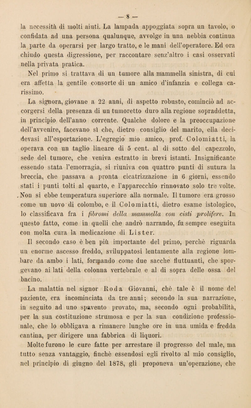 la necessità di molti aiuti. La lampada appoggiata sopra un tavolo, o confidata ad una persona qualunque, avvolge in una nebbia continua la parte da operarsi per largo tratto, e le mani dell’operatore. Ed ora chiudo questa digressione, per raccontare senz’altro i casi osservati nella privata pratica. Nel primo si trattava di un tumore alla mammella sinistra, di cui era affetta la gentile consorte di un amico d’infanzia e collega ca¬ rissimo. La signora, giovane a 22 anni, di aspetto robusto, cominciò ad ac¬ corgersi della presenza di un tumoretto duro alla regione sopraddetta, in principio dell’anno corrente. Qualche dolore e la preoccupazione dell’avvenire, facevano sì che, dietro consiglio del marito, ella deci- devasi all’esportazione. L’egregio mio amico, prof. Colomiatti, la operava con un taglio lineare di 5 cent, al di sotto del capezzolo, sede del tumore, che veniva estratto in brevi istanti. Insignificante essendo stata l’emorragia, si riuniva con quattro punti di sutura la breccia, che passava a pronta cicatrizzazione in 6 giorni, essendo stati i punti tolti al quarto, e l’apparecchio rinnovato solo tre volte. . Non si ebbe temperatura superiore alla normale. Il tumore era grosso come un uovo'di colombo, e il Colomiatti, dietro esame istologico, lo classificava fra i fibromi della mammella con cisti prolifere. In questo fatto, come in quelli che andrò narrando, fu sempre eseguita con molta cura la medicazione di Lister. Il secondo caso è ben più importante del primo, perchè riguarda un enorme ascesso freddo, sviluppatosi lentamente alla regione lom¬ bare da ambo i lati, fondando come due sacche fluttuanti, che spor¬ gevano ai lati della colonna vertebrale e al di sopra delle ossa del bacino. La malattia nel signor Roda Giovanni, che tale è il nome del paziente, era incominciata da tre anni ; secondo la sua narrazione, in seguito ad uno spavento provato, ma, secondo ogni probabilità, per la sua costituzione strumosa e per la sua condizione professio¬ nale, che lo obbligava a rimanere lunghe ore in una umida e fredda cantina, per dirigere una fabbrica di liquori. Molte furono le cure fatte per arrestare il progresso del male, ma tutto senza vantaggio, finché essendosi egli rivolto al mio consiglio, nel principio di giugno del 1878, gli proponeva un’operazione, che