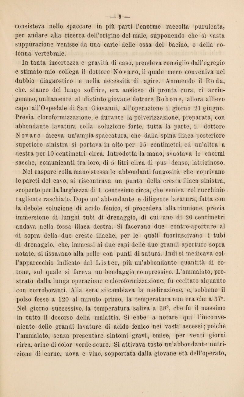 consisteva nello spaccare in più parti l’enorme raccolta purulenta, per anelare alla ricerca dell’origine del male, supponendo che sì vasta suppurazione venisse da una carie delle ossa del bacino, o della co¬ lonna vertebrale. In tanta incertezza e gravità di caso, prendeva consiglio dall’egregio e stimato mio collega il dottore No varo, il quale meco conveniva nel dubbio diagnostico e nella necessità di agire. Annuendo il Roda, che, stanco del lungo soffrire, era ansioso di pronta cura, ci accin¬ gemmo, unitamente al distinto giovane dottore Bobone, allora allievo capo all’Ospedale di San Giovanni, all’operazione il giorno 21 giugno. Previa cloroformizzazione, e durante la polverizzazione, preparata, con abbondante lavatura colla soluzione forte, tutta la parte, il dottore Novaro faceva un’ampia spaccatura, che dalla spina iliaca posteriore / superiore sinistra si portava in alto per 15 centimetri, ed un’altra a destra per 10 centimetri circa. Introdotta la mano, svuotava le enormi sacche, comunicanti tra loro, di 5 litri circa di pus denso, lattiginoso. Nel raspare colla mano stessa le abbondanti fungosità che coprivano le pareti del cavo, si riscontrava un punto della cresta iliaca sinistra, scoperto per la larghezza di 1 centesimo circa, che veniva col cucchiaio tagliente raschiato. Dopo un’ abbondante e diligente lavatura, fatta con la debole soluzione di acido fenico, si procedeva alla riunione, previa immersione di lunghi tubi di drenaggio, di cui uno di 20 centimetri andava nella fossa iliaca destra. Si facevano due contro-aperture al di sopra della due creste iliache, per le quali fuoriuscivano i tubi di drenaggio, che, immessi ai due capi delle due grandi aperture sopra notate, si fissavano alla pelle con punti di sutura. Indi si medicava col¬ l’apparecchio indicato dal Lister, più un’abbondante quantità di co¬ tone, sul quale si faceva un bendaggio compressivo. L’ammalato, prò- i strato dalla lunga operazione e cloroformizzazione, fu eccitato alquanto con corroboranti. Alla sera si cambiava la medicazione, e, sebbene il polso fosse a 120 al minuto primo, la temperatura non era chea 37°. Nel giorno successivo, la temperatura saliva a 38°, che fu il massimo in tutto il decorso della malattia. Si ebbe a notare qui l’inconve¬ niente delle grandi lavature di acido fenico nei vasti ascessi; poiché l’ammalato, senza presentare sintomi gravi, emise, per venti giorni circa, orine di color verde-scuro. Si attivava tosto un’abbondante nutri¬ zione di carne, uova e vino, sopportata dalla giovane età dell’operato,