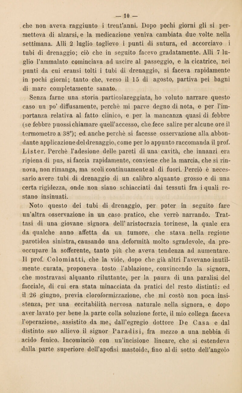 che non aveva raggiunto i trentanni. Dopo pochi giorni gii si per¬ metteva di alzarsi, e la medicazione veniva cambiata due volte nella settimana. Alli 2 luglio toglievo i punti di sutura, ed accorciavo i tubi di drenaggio; ciò che in seguito facevo gradatamente. Alli 7 lu¬ glio l’ammalato cominciava ad uscire al passeggio, e la cicatrice, nei punti da cui erausi tolti i tubi di drenaggio, si faceva rapidamente in pochi giorni; tanto che, verso il 15 di agosto, partiva pei bagni di mare completamente sanato. Senza farne una storia particolareggiata, ho voluto narrare questo caso un po’ diffusamente, perchè mi parve degno di nota, e per l’im¬ portanza relativa al fatto clinico, e per la mancanza quasi di febbre (se febbre puossi chiamare quell’accesso, che fece salire per alcune ore il termometro a 38°); ed anche perchè si facesse osservazione alla abbon¬ dante applicazione del drenaggio, come per lo appunto raccomanda il prof. Li ster. Perchè l’adesione delle pareti di una cavità, che innanzi era ripiena di pus, si faccia rapidamente, conviene che la marcia, che si rin¬ nova, non rimanga, ma scoli continuamente al di fuori. Perciò è neces¬ sario avere tubi di drenaggio di un calibro alquanto grosso e di una certa rigidezza, onde non siano schiacciati dai tessuti fra i quali re¬ stano insinuati. Noto questo dei tubi di drenaggio, per poter in seguito fare un’altra osservazione in un caso pratico, che verrò narrando. Trat¬ tasi di una giovane signora dell’ aristocrazia torinese, la quale era da qualche anno affetta da un tumore, che stava nella regione parotidea sinistra, causando una deformità molto sgradevole, da pre¬ occupare la sofferente, tanto più che aveva tendenza ad aumentare. Il prof. Colomiatti, che la vide, dopo che già altri l’avevano inutil¬ mente curata, proponeva tosto l’ablazione, convincendo la signora, che mostravasi alquanto riluttante, per la paura di una paralisi del facciale, di cui era stata minacciata da pratici del resto distinti: ed il 26 giugno, previa cloroformizzazione, che mi costò non poca insi¬ stenza, per una eccitabilità nervosa naturale nella signora, e dopo aver lavato per bene la parte colla soluzione forte, il mio collega faceva l’operazione, assistito da me, dall’egregio dottore De Casa e dal distinto suo allievo il signor Paradisi, fra mezzo a una nebbia di acido fenico. Incominciò con un’incisione lineare, che si estendeva dalla parte superiore dell’apofisi mastoide, fino al di sotto dell’angolo