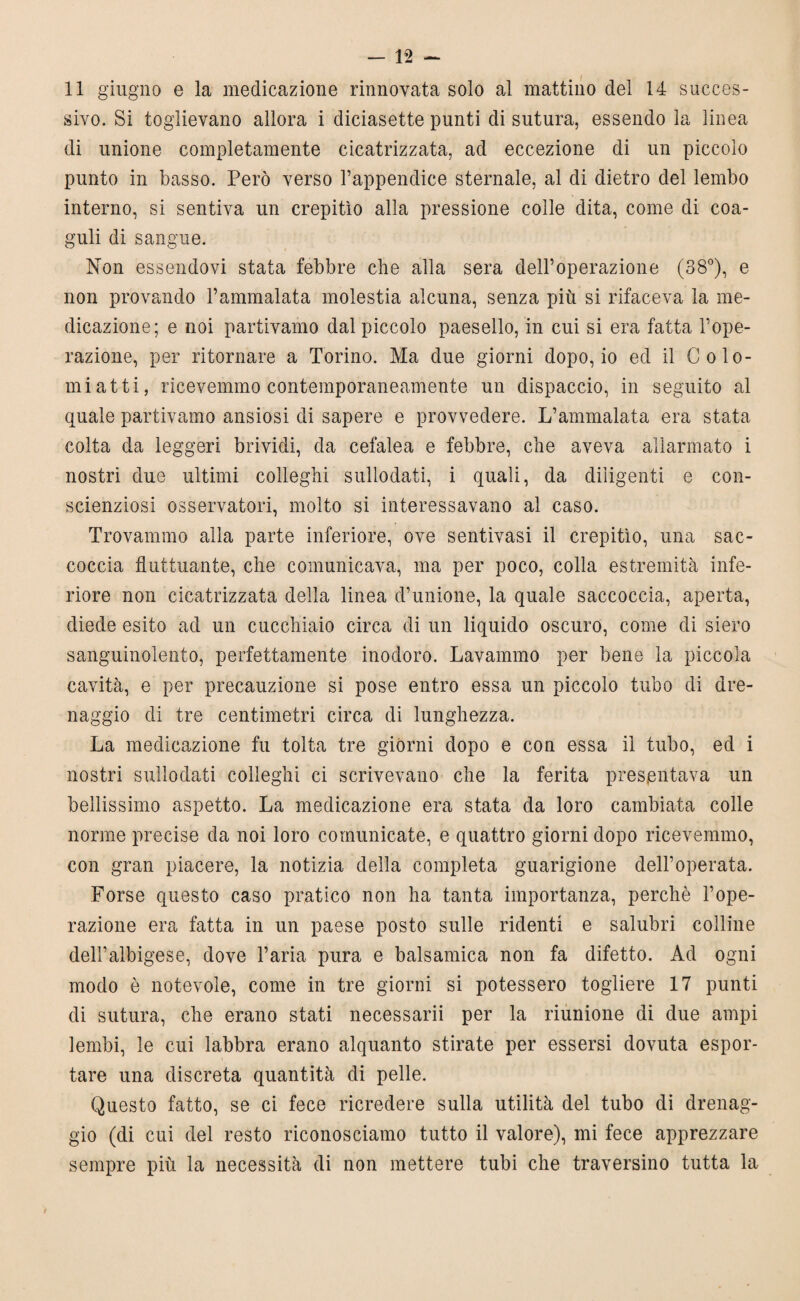 11 giugno e la medicazione rinnovata solo al mattino del 14 succes¬ sivo. Si toglievano allora i diciasette punti di sutura, essendo la linea di unione completamente cicatrizzata, ad eccezione di un piccolo punto in basso. Però verso l’appendice sternale, al di dietro del lembo interno, si sentiva un crepitìo alla pressione colle dita, come di coa¬ guli di sangue. Non essendovi stata febbre che alla sera dell’operazione (38°), e non provando l’ammalata molestia alcuna, senza più si rifaceva la me¬ dicazione; e noi partivamo dal piccolo paesello, in cui si era fatta l’ope¬ razione, per ritornare a Torino. Ma due giorni dopo, io ed il Colo- mi atti, ricevemmo contemporaneamente un dispaccio, in seguito al quale partivamo ansiosi di sapere e provvedere. L’ammalata era stata colta da leggeri brividi, da cefalea e febbre, che aveva allarmato i nostri due ultimi colleghi sullodati, i quali, da diligenti e con- scienziosi osservatori, molto si interessavano al caso. Trovammo alla parte inferiore, ove sentivasi il crepitìo, una sac¬ coccia fluttuante, che comunicava, ma per poco, colla estremità infe¬ riore non cicatrizzata della linea d’unione, la quale saccoccia, aperta, diede esito ad un cucchiaio circa di un liquido oscuro, come di siero sanguinolento, perfettamente inodoro. Lavammo per bene la piccola cavità, e per precauzione si pose entro essa un piccolo tubo di dre¬ naggio di tre centimetri circa di lunghezza. La medicazione fu tolta tre giorni dopo e con essa il tubo, ed i nostri sullodati colleglli ci scrivevano che la ferita presentava un bellissimo aspetto. La medicazione era stata da loro cambiata colle norme precise da noi loro comunicate, e quattro giorni dopo ricevemmo, con gran piacere, la notizia della completa guarigione dell’operata. Forse questo caso pratico non ha tanta importanza, perchè l’ope¬ razione era fatta in un paese posto sulle ridenti e salubri colline dell’albigese, dove l’aria pura e balsamica non fa difetto. Ad ogni modo è notevole, come in tre giorni si potessero togliere 17 punti di sutura, che erano stati necessarii per la riunione di due ampi lembi, le cui labbra erano alquanto stirate per essersi dovuta espor¬ tare una discreta quantità di pelle. Questo fatto, se ci fece ricredere sulla utilità del tubo di drenag¬ gio (di cui del resto riconosciamo tutto il valore), mi fece apprezzare sempre più la necessità di non mettere tubi che traversino tutta la