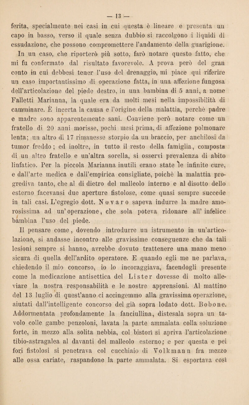 ferita, specialmente nei casi in cui questa è lineare e presenta un capo in basso, verso il quale senza dubbio si raccolgono i liquidi di essudazione, che possono compromettere l’andamento della guarigione. In un caso, che riporterò più sotto, farò notare questo fatto, che mi fu confermato dal risultato favorevole. A prova però del gran conto in cui debbesi tener l’uso del drenaggio, mi piace qui riferire un caso importantissimo di operazione fatta, in una affezione fungosa dell’articolazione dei piede destro, in una bambina di 5 anni, a nome Falletti Marianna, la quale era da molti mesi nella impossibilità di camminare. E incerta la causa e l’origine della malattia, perchè padre e madre sono apparentemente sani. Conviene però notare come un fratello di 20 anni morisse, pochi mesi prima, di affezione polmonare lenta; un altro di 17 rimanesse storpio da un braccio, per anchilosi da tumor freddo; ed inoltre, in tutto il resto della famiglia, composta di un altro fratello e un’altra sorella, si osservi prevalenza di abito linfatico. Per la piccola Marianna inutili erano state le infinite cure, e dall’arte medica e daH’empirica consigliate, poiché la malattia pro¬ grediva tanto, che ai di dietro del malleolo interno e al disotto dello esterno facevansi due aperture fistolose, come quasi sempre succede in tali casi. L’egregio dott. N o v a r o sapeva indurre la madre amo¬ rosissima ad un’ operazione, che sola poteva ridonare all’ infelice bambina l’uso del piede. Il pensare come , dovendo introdurre un istrumento in un’artico¬ lazione, si andasse incontro alle gravissime conseguenze che da tali lesioni sempre si hanno, avrebbe dovuto trattenere una mano meno sicura di quella dell’ardito operatore. E quando egli me ne parlava, chiedendo il mio concorso, io lo incoraggiava, facendogli presente come la medicazione antisettica del Lister dovesse di molto alle¬ viare la nostra responsabilità e le nostre apprensioni. Al mattino del 13 luglio di quest’anno .ci accingemmo alla gravissima operazione, aiutati dairintelligente concorso del già sopra lodato dott. Lobo ne. Addormentata profondamente la fanciullina, distesala sopra un ta¬ volo colle gambe penzoloni, lavata la parte ammalata colla soluzione forte, in mezzo alla solita nebbia, col bistorì si apriva l’articolazione tibio-astragalea al davanti del malleolo esterno; e per questa e pei fori fistolosi si penetrava col cucchiaio di Volkmann fra mezzo alle ossa cariate, raspandone la parte ammalata. Si esportava così.