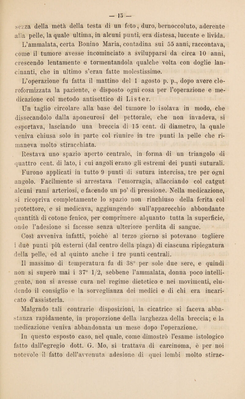 sezza della metà della testa di un feto, duro, bernoccoluto, aderente alia pelle, la quale ultima, in alcuni punti, era distesa, lucente e livida. L’ammalata, certa Bonino Maria, contadina sui 55 anni, raccontava, come il tumore avesse incominciato a svilupparsi da circa 10 anni, crescendo lentamente e tormentandola qualche volta con doglie lan¬ cinanti, che in ultimo s’eran fatte molestissime. L’operazione fu fatta il mattino del 1 agosto p. p., dopo avere clo¬ roformizzata la paziente, e disposto ogni cosa per l’operazione e me¬ dicazione col metodo antisettico di Lister. Un taglio circolare alla base del tumore lo isolava in modo, che dissecandolo dalla aponeurosi del pettorale, che non invadeva, si esportava, lasciando una breccia di 15 cent, di diametro, la quale veniva chiusa solo in parte col riunire in tre punti la pelle che ri¬ maneva molto stiracchiata. Restava uno spazio aperto centrale, in forma di un triangolo di quattro cent, di lato, i cui angoli erano gli estremi dei punti suturali. Furono applicati in tutto 9 punti di sutura intercisa, tre per ogni angolo. Facilmente si arrestava l’emorragia, allacciando col catgut alcuni rami arteriosi, e facendo un po’ di pressione. Nella medicazione, si ricopriva completamente lo spazio non rinchiuso della ferita col protettore, e si medicava, aggiungendo sull’apparecchio abbondante quantità di cotone fenico, per comprimere alquanto tutta la superficie, onde l’adesione si facesse senza ulteriore perdita di sangue. Così avveniva infatti, poiché al terzo giorno si potevano togliere i due punti più esterni (dal centro della piaga) di ciascuna ripiegatura della pelle, ed al quinto anche i tre punti centrali. Il massimo di temperatura fu di 38° per sole due sere, e quindi non si superò mai i 37° 1/2, sebbene l’ammalata, donna poco intelli¬ gente, non si avesse cura nel regime dietetico e nei movimenti, elu¬ dendo il consiglio e la sorveglianza dei medici e di chi era incari¬ cato d’assisterla. Malgrado tali contrarie disposizioni, la cicatrice si faceva abba¬ stanza rapidamente, in proporzione della larghezza della breccia; e la medicazione veniva abbandonata un mese dopo l’operazione. In questo esposto caso, nel quale, come dimostrò l’esame istologico fatto dall’egregio dott. G. Mo, si trattava di carcinoma, è per noi notevole il fatto dell’avvenuta adesione di quei lembi molto stirac-