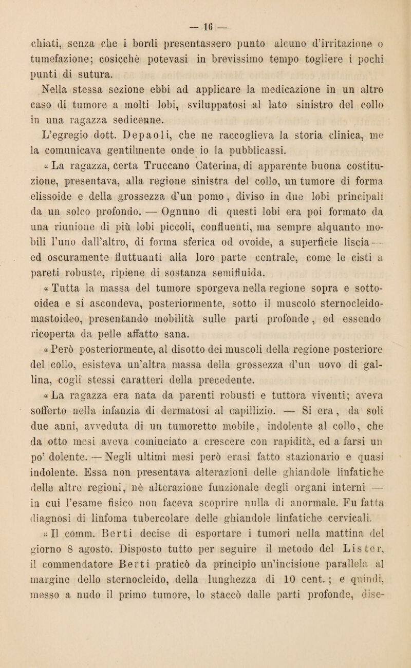 chiati, senza che i bordi presentassero punto alcuno d’irritazione o tumefazione; cosicché potevasi in brevissimo tempo togliere i pochi punti di sutura. Nella stessa sezione ebbi ad applicare la medicazione in un altro caso di tumore a molti lobi, sviluppatosi al lato sinistro del collo in una ragazza sedicenne. L’egregio dott. Depaoli, che ne raccoglieva la storia clinica, me la comunicava gentilmente onde io la pubblicassi. » « La ragazza, certa Truccano Caterina, di apparente buona costitu¬ zione, presentava, alla regione sinistra del collo, un tumore di forma elissoide e della grossezza d’un pomo , diviso in due lobi principali da un solco profondo. — Ognuno di questi lobi era poi formato da una riunione di più lobi piccoli, confluenti, ma sempre alquanto mo¬ bili Tuno dall’altro, di forma sferica od ovoide, a superficie liscia -—- ed oscuramente fluttuanti alla loro parte centrale, come le cisti a pareti robuste, ripiene di sostanza semifluida. « Tutta la massa del tumore sporgeva nella regione sopra e sotto- oidea e si ascondeva, posteriormente, sotto il muscolo sternocleido¬ mastoideo, presentando mobilità sulle parti profonde, ed essendo ricoperta da pelle affatto sana. « Però posteriormente, al disotto dei muscoli della regione posteriore del collo, esisteva un’altra massa della grossezza d’un uovo di gal¬ lina, cogli stessi caratteri della precedente. «La ragazza era nata da parenti robusti e tuttora viventi; aveva sofferto nella infanzia di dermatosi al capillizio. — Si era, da soli due anni, avveduta di un tumoretto mobile, indolente al collo, che da otto mesi aveva cominciato a crescere con rapidità, ed a farsi un po’ dolente. — Negli ultimi mesi però erasi fatto stazionario e quasi indolente. Essa non presentava alterazioni delie ghiandole linfatiche delle altre regioni, nè alterazione funzionale degli organi interni — in cui l’esame fìsico non faceva scoprire nulla di anormale. Fu fatta diagnosi di linfoma tubercolare delle ghiandole linfatiche cervicali. «Il comm. Berti decise di esportare i tumori nella mattina del giorno 8 agosto. Disposto tutto per seguire il metodo del Lister, il commendatore Berti praticò da principio un’incisione parallela al margine dello sternocleido, della lunghezza di 10 cent. ; e quindi, messo a nudo il primo tumore, lo staccò dalle parti profonde, dise-