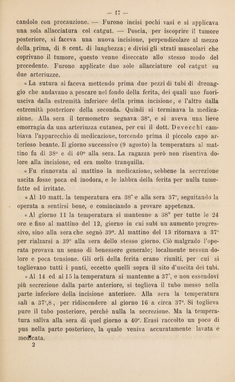 candolo con precauzione. — Furono incisi pochi vasi e si applicava una sola allacciatura col catgut. — Poscia, per iscoprire il tumore posteriore, si faceva una nuova incisione, perpendicolare al mezzo della prima, di 8 cent, di lunghezza ; e divisi gli strati muscolari che coprivano il tumore, questo venne diseccato allo stesso modo del precedente. Furono applicate due sole allacciature col catgut su due arteriuzze. « La sutura si faceva mettendo prima due pezzi di tubi di drenag¬ gio che andavano a pescare nel fondo della ferita, dei quali uno fuori¬ usciva dalla estremità inferiore della prima incisione, e l’altro dalla estremità posteriore della seconda. Quindi si terminava la medica¬ zione. Alla sera il termometro segnava 38°, e si aveva una lieve emorragia da una arteriuzza cutanea, per cui il dott. Deve echi cam¬ biava Papparecchio di medicazione, torcendo prima il piccolo capo ar¬ terioso beante. Il giorno successivo (9 agosto) la temperatura al mat¬ tino fu di 38° e di 40° alla sera. La ragazza però non risentiva do¬ lore alla incisione, ed era molto tranquilla. « Fu rinnovata al mattino la medicazione, sebbene la secrezione uscita fosse poca ed inodora, e le labbra della ferita per nulla tume¬ fatte od irritate. « Al 10 matt. la temperatura era 38° e alla sera 37°, seguitando la operata a sentirsi bene, e cominciando a provare appetenza. «Al giorno 11 la temperatura si mantenne a 38° per tutte le 24 ore e fino al mattino del 12, giorno in cui subì un aumento progres¬ sivo, sino alla sera che segnò 39°. Al mattino del 13 ritornava a 37° per rialzarsi a 39° alla sera dello stesso giorno. Ciò malgrado Pope- rata provava un senso di benessere generale; localmente nessun do¬ lore e poca tensione. Gli orli della ferita erano riuniti, per cui si toglievano tutti i punti, eccetto quelli sopra il sito d’uscita dei tubi. « Al 14 ed al 15 la temperatura si mantenne a 37°, e non essendovi più secrezione dalla parte anteriore, si toglieva il tubo messo nella parte inferiore della incisione anteriore. Alla sera la temperatura salì a 37°,8 , per ridiscendere al giorno 16 a circa 37°. Si toglieva pure il tubo posteriore, perchè nulla la secrezione. Ma la tempera¬ tura saliva alla sera di quel giorno a 40°. Frasi raccolto un poco di pus nella parte posteriore, la quale veniva accuratamente lavata e medicata. 2