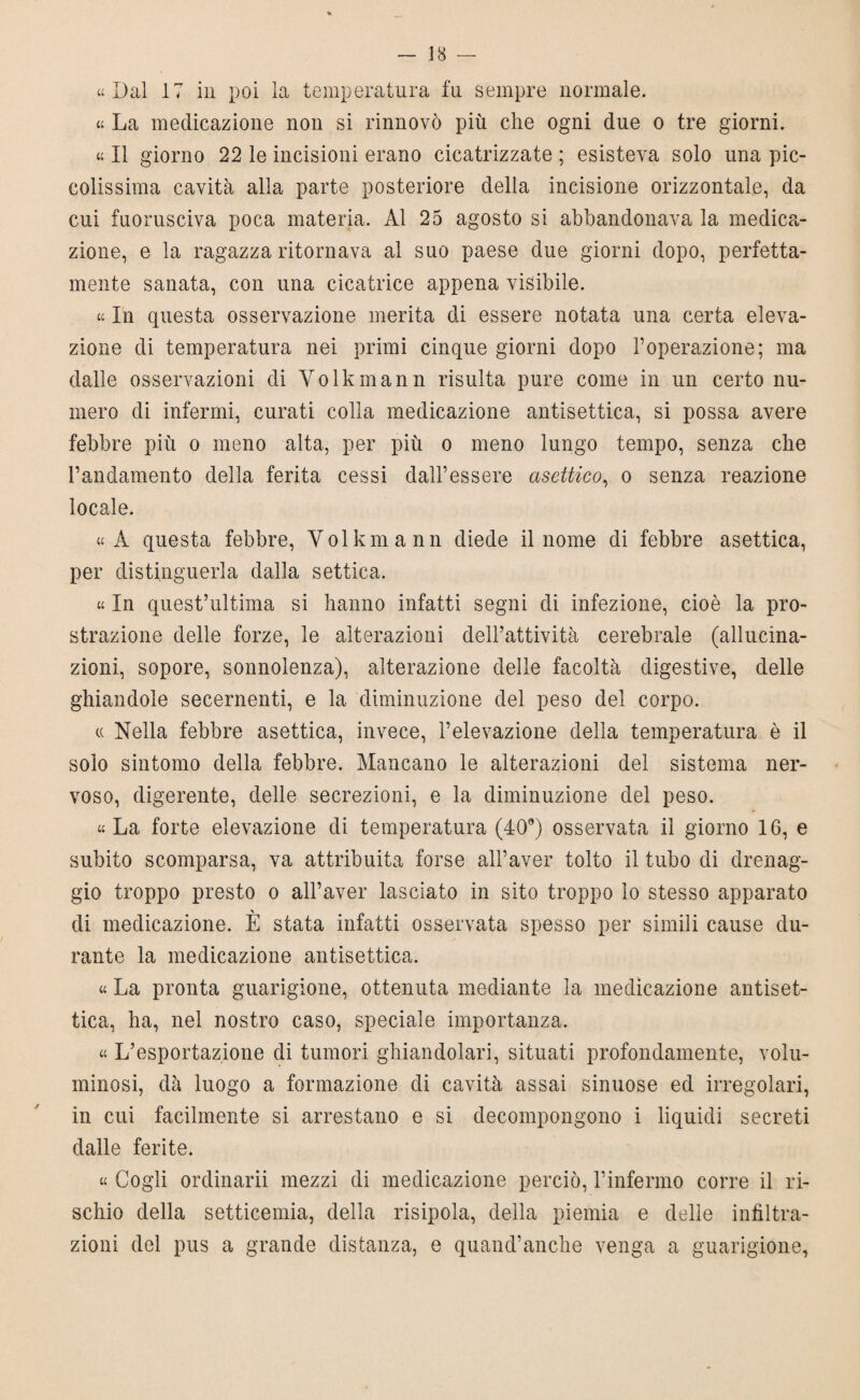 «Dal 17 in poi la temperatura fu sempre normale. « La medicazione non si rinnovò più che ogni due o tre giorni. « Il giorno 22 le incisioni erano cicatrizzate ; esisteva solo una pic¬ colissima cavità alla parte posteriore della incisione orizzontale, da cui fuorusciva poca materia. Al 25 agosto si abbandonava la medica¬ zione, e la ragazza ritornava al suo paese due giorni dopo, perfetta¬ mente sanata, con una cicatrice appena visibile. « In questa osservazione merita di essere notata una certa eleva¬ zione di temperatura nei primi cinque giorni dopo l’operazione; ma dalle osservazioni di Yolkmann risulta pure come in un certo nu¬ mero di infermi, curati colla medicazione antisettica, si possa avere febbre più o meno alta, per più o meno lungo tempo, senza che Pandamento della ferita cessi dall’essere asettico, o senza reazione locale. «A questa febbre, Yolkmann diede il nome di febbre asettica, per distinguerla dalla settica. « In quest’ultima si hanno infatti segni di infezione, cioè la pro¬ strazione delle forze, le alterazioni dell’attività cerebrale (allucina¬ zioni, sopore, sonnolenza), alterazione delle facoltà digestive, delle ghiandole secernenti, e la diminuzione del peso del corpo. « Nella febbre asettica, invece, l’elevazione della temperatura è il solo sintomo della febbre. Mancano le alterazioni del sistema ner¬ voso, digerente, delle secrezioni, e la diminuzione del peso. «La forte elevazione di temperatura (40°) osservata il giorno 16, e subito scomparsa, va attribuita forse all’aver tolto il tubo di drenag¬ gio troppo presto o alPaver lasciato in sito troppo lo stesso apparato di medicazione. È stata infatti osservata spesso per simili cause du¬ rante la medicazione antisettica. « La pronta guarigione, ottenuta mediante la medicazione antiset¬ tica, ha, nel nostro caso, speciale importanza. « L’esportazione di tumori ghiandolari, situati profondamente, volu¬ minosi, dà luogo a formazione di cavità assai sinuose ed irregolari, in cui facilmente si arrestano e si decompongono i liquidi secreti dalle ferite. « Cogli ordinarli mezzi di medicazione perciò, l’infermo corre il ri¬ schio della setticemia, della risipola, della piemia e delle infiltra¬ zioni del pus a grande distanza, e quand’anche venga a guarigione,