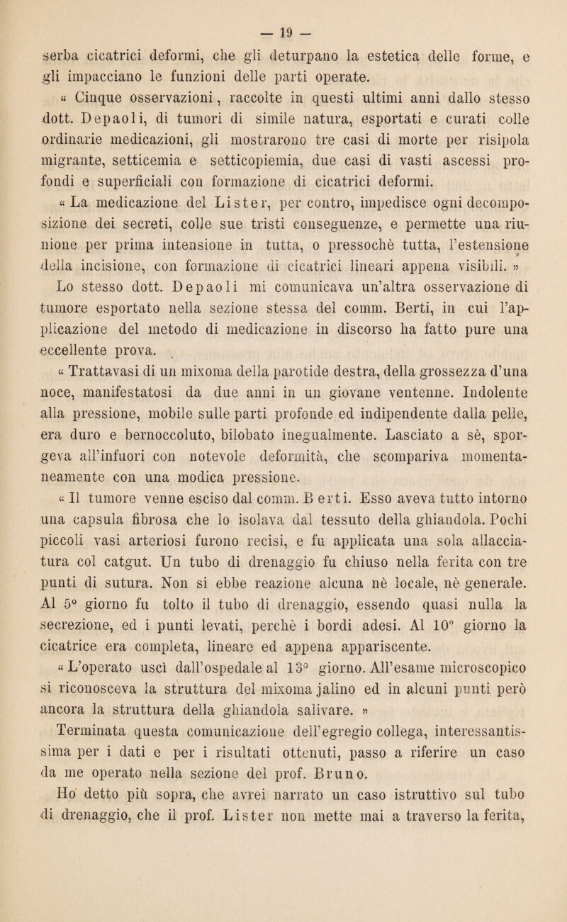 serba cicatrici deformi, che gli deturpano la estetica delle forme, e gli impacciano le funzioni delle parti operate. « Cinque osservazioni, raccolte in questi ultimi anni dallo stesso dott. Depaoli, di tumori di simile natura, esportati e curati colle ordinarie medicazioni, gli mostrarono tre casi di morte per risipola migrante, setticemia e setticopiemia, due casi di vasti ascessi pro¬ fondi e superficiali con formazione di cicatrici deformi. «La medicazione del Li ster, per contro, impedisce ogni decompo¬ sizione dei secreti, colle sue tristi conseguenze, e permette una riu¬ nione per prima intensione in tutta, o pressoché tutta, l’estensione della incisione, con formazione di cicatrici lineari appena visibili. » Lo stesso dott. Depaoli mi comunicava un’altra osservazione di tumore esportato nella sezione stessa del comm. Berti, in cui l’ap¬ plicazione del metodo di medicazione in discorso ha fatto pure una eccellente prova. « Trattavasi di un mixoma della parotide destra, della grossezza d’una noce, manifestatosi da due anni in un giovane ventenne. Indolente alla pressione, mobile sulle parti profonde ed indipendente dalla pelle, era duro e bernoccoluto, bilobato inegualmente. Lasciato a sé, spor¬ geva all’infuori con notevole deformità, che scompariva momenta¬ neamente con una modica pressione. « Il tumore venne esciso dal comm. B erti. Esso aveva tutto intorno una capsula fibrosa che io isolava dal tessuto della ghiandola. Pochi piccoli vasi arteriosi furono recisi, e fu applicata una sola allaccia¬ tura col catgut. Un tubo di drenaggio fu chiuso nella ferita con tre punti di sutura. Non si ebbe reazione alcuna nè locale, nè generale. Al 5° giorno fu tolto il tubo di drenaggio, essendo quasi nulla la secrezione, ed i punti levati, perchè i bordi adesi. Al 10° giorno la cicatrice era completa, lineare ed appena appariscente. «L’operato uscì dall’ospedale al 13° giorno. All’esame microscopico si riconosceva la struttura del mixoma j alino ed in alcuni punti però ancora la struttura della ghiandola salivare. » Terminata questa comunicazione dell’egregio collega, interessantis¬ sima per i dati e per i risultati ottenuti, passo a riferire un caso da me operato nella sezione del prof. Bruno. Ho detto più sopra, che avrei narrato un caso istruttivo sul tubo di drenaggio, che il prof. Lister non mette mai a traverso la ferita,