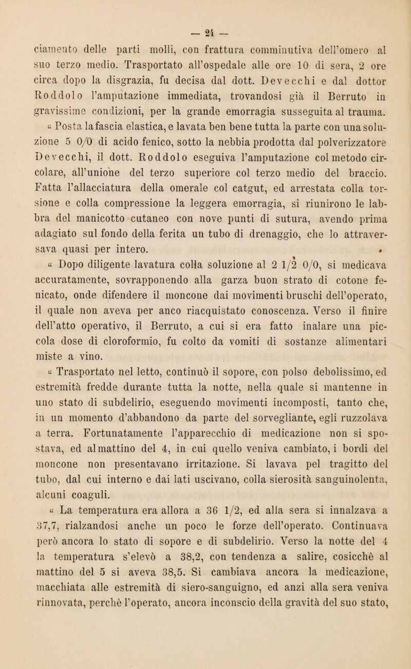 ciamento delle parti molli, con frattura comminutiva dell’omero al suo terzo medio. Trasportato all’ospedale alle ore 10 di sera, 2 ore circa dopo la disgrazia, fu decisa dal dott. Deve celli e dal dottor Roddolo Famputazione immediata, trovandosi già il Berruto in gravissime condizioni, per la grande emorragia susseguita al trauma. « Posta la fascia elastica, e lavata ben bene tutta la parte con una solu¬ zione 5 0/0 di acido fenico, sotto la nebbia prodotta dal polverizzatore De vecchi, il dott. Roddolo eseguiva Famputazione col metodo cir¬ colare, all’unione del terzo superiore col terzo medio del braccio. Fatta l’allacciatura della omerale col catgut, ed arrestata colla tor¬ sione e colla compressione la leggera emorragia, si riunirono le lab¬ bra del manicotto cutaneo con nove punti di sutura, avendo prima adagiato sul fondo della ferita un tubo di drenaggio, che lo attraver¬ sava quasi per intero. # « Dopo diligente lavatura colla soluzione al 2 1/2 0/0, si medicava accuratamente, sovrapponendo alla garza buon strato di cotone fe- nicato, onde difendere il moncone dai movimenti bruschi dell’operato, il quale non aveva per anco riacquistato conoscenza. Verso il finire dell’atto operativo, il Berruto, a cui si era fatto inalare una pic¬ cola dose di cloroformio, fu colto da vomiti di sostanze alimentari miste a vino. « Trasportato nel letto, continuò il sopore, con polso debolissimo, ed estremità fredde durante tutta la notte, nella quale si mantenne in uno stato di subdelirio, eseguendo movimenti incomposti, tanto che, in un momento d’abbandono da parte del sorvegliante, egli ruzzolava a terra. Fortunatamente l’apparecchio di medicazione non si spo¬ stava, ed al mattino del 4, in cui quello veniva cambiato, i bordi del moncone non presentavano irritazione. Si lavava pel tragitto del tubo, dal cui interno e dai lati uscivano, colla sierosità sanguinolenta, alcuni coaguli. « La temperatura era allora a 36 1/2, ed alia sera si innalzava a 37,7, rialzandosi anche un poco le forze dell’operato. Continuava però ancora lo stato di sopore e di subdelirio. Verso la notte del 4 la temperatura s’elevò a 38,2, con tendenza a salire, cosicché al mattino del 5 si aveva 38,5. Si cambiava ancora la medicazione, macchiata alle estremità di siero-sanguigno, ed anzi alla sera veniva rinnovata, perchè l’operato, ancora inconscio della gravità del suo stato,