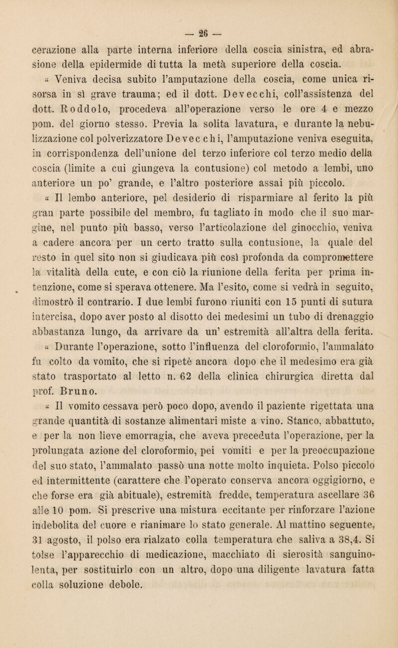 28 — cerazione alla parte interna inferiore della coscia sinistra, ed abra¬ sione della epidermide di tutta la metà superiore della coscia. « Veniva decisa subito l’amputazione della coscia, come unica ri¬ sorsa in sì grave trauma; ed il dott. Devecchi, coll’assistenza del dott. Roddolo, procedeva all’operazione verso le ore 4 e mezzo pom. del giorno stesso. Previa la solita lavatura, e durante la nebu¬ lizzazione col polverizzatore De vec chi, l’amputazione veniva eseguita, in corrispondenza dell’unione del terzo inferiore col terzo medio della coscia (limite a cui giungeva la contusione) col metodo a lembi, uno anteriore un po’ grande, e l’altro posteriore assai più piccolo. « Il lembo anteriore, pel desiderio di risparmiare al ferito la più gran parte possibile del membro, fu tagliato in modo che il suo mar¬ gine, nel punto più basso, verso l’articolazione del ginocchio, veniva a cadere ancora' per un certo tratto sulla contusione, la quale del resto in quel sito non si giudicava più così profonda da compromettere la vitalità della cute, e con ciò la riunione della ferita per prima in¬ tenzione, come si sperava ottenere. Ma l’esito, come si vedrà in seguito, dimostrò il contrario. I due lembi furono riuniti con 15 punti di sutura intercisa, dopo aver posto al disotto dei medesimi un tubo di drenaggio abbastanza lungo, da arrivare da un’ estremità all’altra della ferita. « Durante l’operazione, sotto l’influenza del cloroformio, l’ammalato fu colto da vomito, che si ripetè ancora dopo che il medesimo era già stato trasportato al letto n. 62 della clinica chirurgica diretta dal prof. Bruno. « Il vomito cessava però poco dopo, avendo il paziente rigettata una grande quantità di sostanze alimentari miste a vino. Stanco, abbattuto, e per la non lieve emorragia, che aveva preceduta l’operazione, per la prolungata azione del cloroformio, pei vomiti e per la preoccupazione del suo stato, l’ammalato passò una notte molto inquieta. Polso piccolo ed intermittente (carattere che l’operato conserva ancora oggigiorno, e che forse era già abituale), estremità fredde, temperatura ascellare 36 alle 10 pom. Si prescrive una mistura eccitante per rinforzare l’azione indebolita del cuore e rianimare lo stato generale. Al mattino seguente, 31 agosto, il polso era rialzato colla temperatura che saliva a 38,4. Si tolse l’apparecchio di medicazione, macchiato di sierosità sanguino¬ lenta, per sostituirlo con un altro, dopo una diligente lavatura fatta colla soluzione debole.