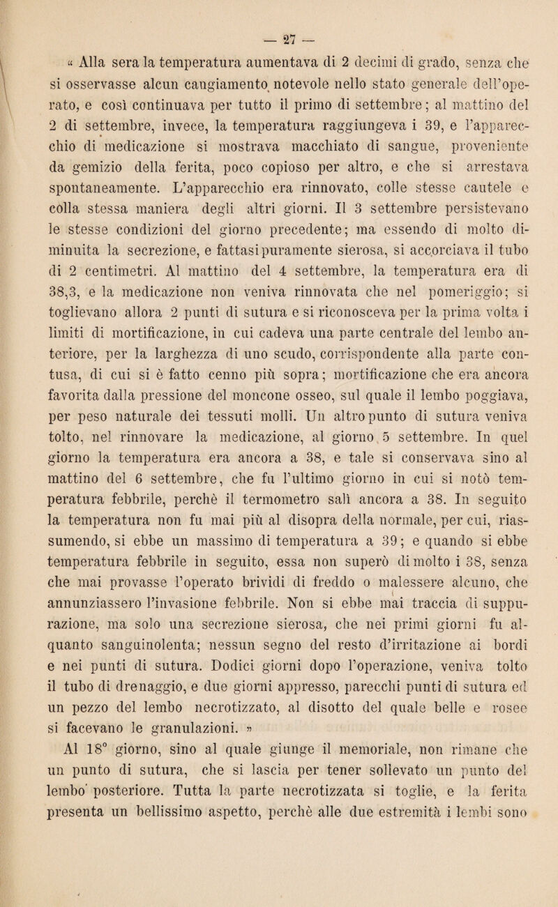 « Alla sera la temperatura aumentava di 2 decimi di grado, senza che si osservasse alcun cangiamento notevole nello stato generale dell’ope¬ rato, e così continuava per tutto il primo di settembre ; al mattino del 2 di settembre, invece, la temperatura raggiungeva i 39, e Papparee- ♦ chio di medicazione si mostrava macchiato di sangue, proveniente da gemizio della ferita, poco copioso per altro, e che si arrestava spontaneamente. L’apparecchio era rinnovato, colle stesse cautele e colla stessa maniera degli altri giorni. Il 3 settembre persistevano le stesse condizioni del giorno precedente; ma essendo di molto di¬ minuita la secrezione, e fattasi puramente sierosa, si accorciava il tubo di 2 centimetri. Al mattino del 4 settembre, la temperatura era di 38,3, e la medicazione non veniva rinnovata che nel pomeriggio; si toglievano allora 2 punti di sutura e si riconosceva per la prima volta i limiti di mortificazione, in cui cadeva una parte centrale del lembo an¬ teriore, per la larghezza di uno scudo, corrispondente alla parte con¬ tusa, di cui si è fatto cenno più sopra; mortificazione che era ancora favorita dalla pressione del moncone osseo, sul quale il lembo poggiava, per peso naturale dei tessuti molli. Un altro punto di sutura veniva tolto, nel rinnovare la medicazione, al giorno 5 settembre. In quel giorno la temperatura era ancora a 38, e tale si conservava sino al mattino del 6 settembre, che fu l’ultimo giorno in cui si notò tem¬ peratura febbrile, perchè il termometro salì ancora a 38. In seguito la temperatura non fu mai più al disopra della normale, per cui, rias¬ sumendo, si ebbe un massimo di temperatura a 39 ; e quando si ebbe temperatura febbrile in seguito, essa non superò di molto i 38, senza che mai provasse l’operato brividi di freddo o malessere alcuno, che annunziassero l’invasione febbrile. Non si ebbe mai traccia di suppu¬ razione, ma solo una secrezione sierosa, che nei primi giorni fu al¬ quanto sanguinolenta; nessun segno del resto d’irritazione ai bordi e nei punti di sutura. Dodici giorni dopo l’operazione, veniva tolto il tubo di drenaggio, e due giorni appresso, parecchi punti di sutura ed un pezzo del lembo necrotizzato, al disotto del quale belle e rosee si facevano le granulazioni. 55 Al 18° giorno, sino al quale giunge il memoriale, non rimane che un punto di sutura, che si lascia per tener sollevato un punto del lembo’ posteriore. Tutta la parte necrotizzata si toglie, e la ferita presenta un bellissimo aspetto, perchè alle due estremità i lembi sono