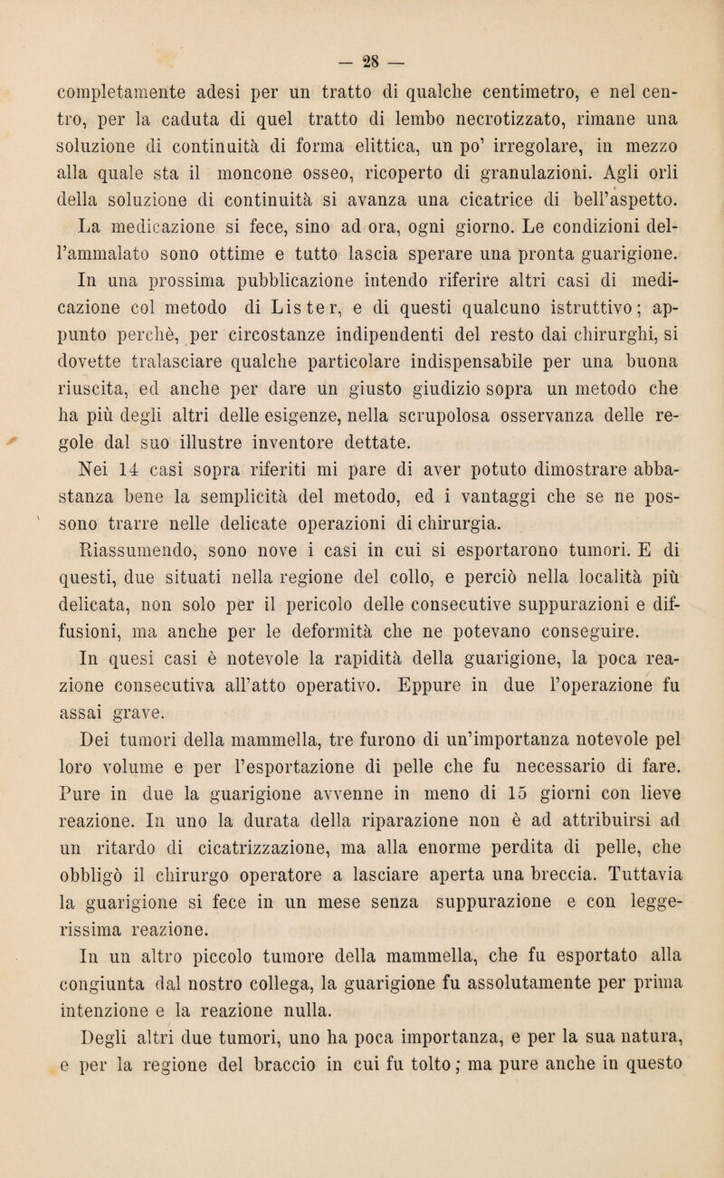 completamente adesi per un tratto di qualche centimetro, e nel cen¬ tro, per la caduta di quel tratto di lembo necrotizzato, rimane una soluzione di continuità di forma elittica, un po’ irregolare, in mezzo alla quale sta il moncone osseo, ricoperto di granulazioni. Agli orli * della soluzione di continuità si avanza una cicatrice di bell’aspetto. La medicazione si fece, sino ad ora, ogni giorno. Le condizioni del¬ l’ammalato sono ottime e tutto lascia sperare una pronta guarigione. In una prossima pubblicazione intendo riferire altri casi di medi¬ cazione col metodo di Lister, e di questi qualcuno istruttivo; ap¬ punto perchè, per circostanze indipendenti del resto dai chirurghi, si dovette tralasciare qualche particolare indispensabile per una buona riuscita, ed anche per dare un giusto giudizio sopra un metodo che ha più degli altri delle esigenze, nella scrupolosa osservanza delle re¬ gole dal suo illustre inventore dettate. Nei 14 casi sopra riferiti mi pare di aver potuto dimostrare abba¬ stanza bene la semplicità del metodo, ed i vantaggi che se ne pos¬ sono trarre nelle delicate operazioni di chirurgia. Riassumendo, sono nove i casi in cui si esportarono tumori. E di questi, due situati nella regione del collo, e perciò nella località più delicata, non solo per il pericolo delle consecutive suppurazioni e dif¬ fusioni, ma anche per le deformità che ne potevano conseguire. In quesi casi è notevole la rapidità della guarigione, la poca rea¬ zione consecutiva all’atto operativo. Eppure in due l’operazione fu assai grave. Dei tumori della mammella, tre furono di un’importanza notevole pel loro volume e per l’esportazione di pelle che fu necessario di fare. Pure in due la guarigione avvenne in meno di 15 giorni con lieve reazione. In uno la durata della riparazione non è ad attribuirsi ad un ritardo di cicatrizzazione, ma alla enorme perdita di pelle, che obbligò il chirurgo operatore a lasciare aperta una breccia. Tuttavia la guarigione si fece in un mese senza suppurazione e con legge¬ rissima reazione. In un altro piccolo tumore della mammella, che fu esportato alla congiunta dal nostro collega, la guarigione fu assolutamente per prima intenzione e la reazione nulla. Degli altri due tumori, uno ha poca importanza, e per la sua natura, e per la regione del braccio in cui fu tolto ; ma pure anche in questo