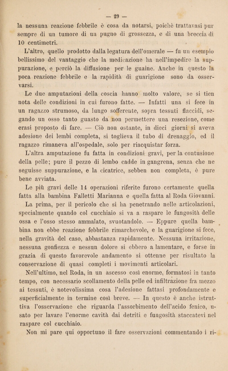 la nessuna reazione febbrile è cosa da notarsi, poiché trattavasi pur sempre (li un tumore di un pugno di grossezza, e di una breccia di 10 centimetri. L’altro, quello prodotto dalla legatura dell’omerale — fu un esempio bellissimo del vantaggio che la medicazione ha nell’impedire la sup¬ purazione, e perciò la diffusione per le guaine. Anche in questo la poca reazione febbrile e la rapidità di guarigione sono da osser¬ varsi. Le due amputazioni della coscia hanno molto valore, se si tien nota delle condizioni in cui furono fatte. — Infatti una si fece in un ragazzo strumoso, da lungo sofferente, sopra tessuti flaccidi, se¬ gando un osso tanto guasto da non permettere una resezione, come erasi proposto di fare. — Ciò non ostante, in dieci giorni si aveva adesione dei lembi completa, si toglieva il tubo di drenaggio, ed il ragazzo rimaneva all’ospedale, solo per riacquistar forza. L’altra amputazione fu fatta in condizioni gravi, per la contusione della pelle; pure il pezzo di lembo cadde in gangrena, senza che ne seguisse suppurazione, e la cicatrice, sebben non completa, è pure bene avviata. Le più gravi delle 14 operazioni riferite furono certamente quella fatta alla bambina Falletti Marianna e quella fatta al Roda Giovanni. La prima, per il pericolo che si ha penetrando nelle articolazioni, specialmente quando col cucchiaio si va a raspare le fungosità delle ossa e l’osso stesso ammalato, svuotandolo. — Eppure quella bam¬ bina non ebbe reazione febbrile rimarchevole, e la guarigione si fece, nella gravità del caso, abbastanza rapidamente. Nessuna irritazione, nessuna gonfiezza e nessun dolore si ebbero a lamentare, e forse in grazia di questo favorevole andamento si ottenne per risultato la conservazione di quasi completi i movimenti articolari. Nell’ultimo, nel Roda, in un ascesso così enorme, formatosi in tanto tempo, con necessario scollamento della pelle ed infiltrazione fra mezzo ai tessuti, è notevolissima cosa l’adesione fattasi profondamente e superficialmente in termine così breve. — In questo è anche istrut¬ tiva l’osservazione che riguarda l’assorbimento dell’acido fenico, u- sato per lavare l’enorme cavità dai detriti e fungosità staccatevi nel raspare col cucchiaio. Non mi pare qui opportuno il fare osservazioni commentando i ri-