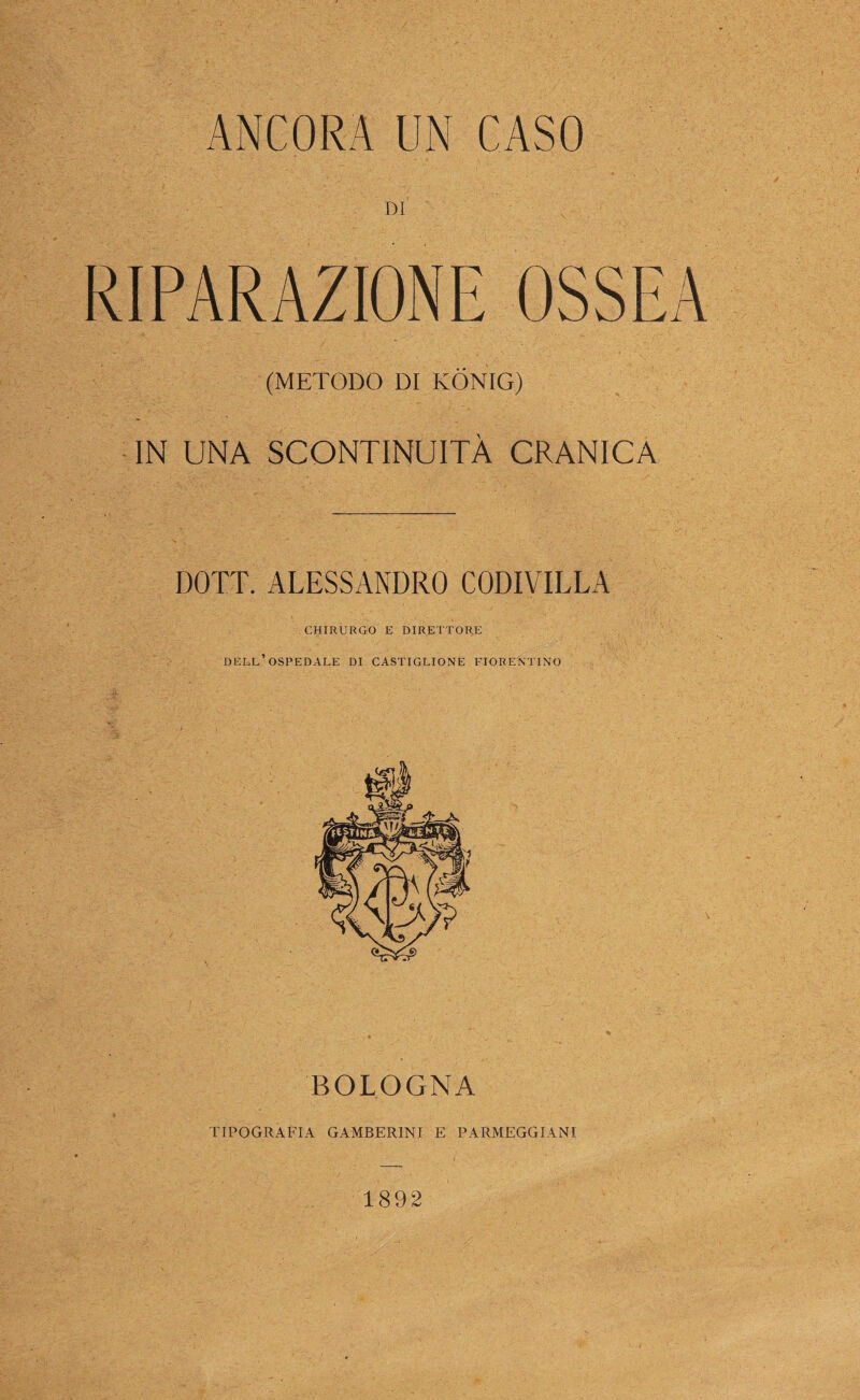 ANCORA UN CASO DI RIPARAZIONE OSSEA (METODO DI KÓNIG) IN UNA SCONTINUITÀ CRANICA DOTT. ALESSANDRO CODIVILLA CHIRURGO E DIRETTORE dell’ospedale di CASTIGLIONE FIORENTINO BOLOGNA TIPOGRAFIA GAMBERINI E PARMEGGIANI 1892