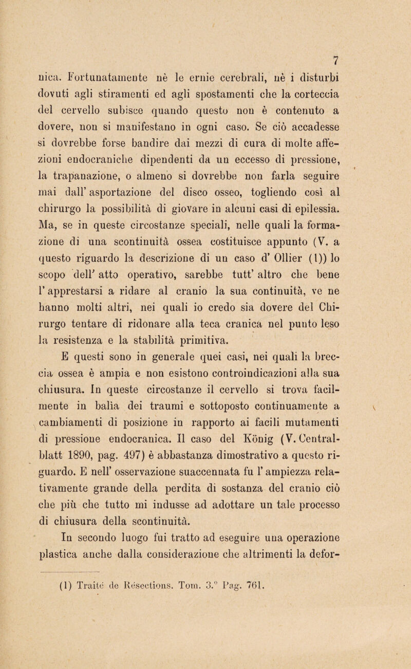 uica, Fortunatameute nè le ernie cerebrali, nè i disturbi dovuti agli stiramenti ed agli spostamenti che la corteccia del cervello subisce quando questo non è contenuto a dovere, non si manifestano in ogni caso. Se ciò accadesse si dovrebbe forse bandire dai mezzi di cura di molte affe¬ zioni endocraniche dipendenti da un eccesso di pressione, la trapanazione, o almeno si dovrebbe non farla seguire mai dall’ asportazione del disco osseo, togliendo così al chirurgo la possibilità di giovare in alcuni casi di epilessia. Ma, se in queste circostanze speciali, nelle quali la forma¬ zione di una scontinuità ossea costituisce appunto (V. a questo riguardo la descrizione di un caso d’ Ollier (l)) lo scopo delF atto operativo, sarebbe tutt’ altro che bene r apprestarsi a ridare al cranio la sua continuità, ve ne hanno molti altri, nei quali io credo sia dovere del Chi¬ rurgo tentare di ridonare alla teca cranica nel punto leso * la resistenza e la stabilità primitiva. E questi sono in generale quei casi, nei quali la brec¬ cia ossea è ampia e non esistono controindicazioni alla sua chiusura. In queste circostanze il cervello si trova facil¬ mente in balìa dei traumi e sottoposto continuamente a ^ cambiamenti di posizione in rapporto ai facili mutamenti di pressione endocranica. Il caso del Konig (V. Central- blatt 1890, pag. 497) è abbastanza dimostrativo a questo ri¬ guardo. E nell’ osservazione suaccennata fu l’ampiezza rela¬ tivamente grande della perdita di sostanza del cranio ciò che più che tutto mi indusse ad adottare un tale processo di chiusura della scontinuità. In secondo luogo fui tratto ad eseguire una operazione plastica anche dalla considerazione che altrimenti la defor- (1) Traile de Resectioiis. Tom. 3.® Pag. 761.