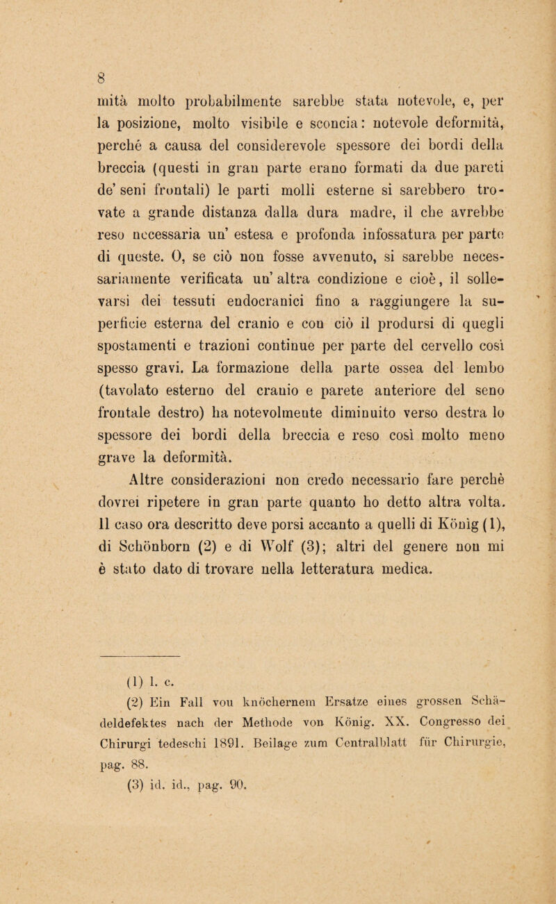 mità molto probabilmente sarebbe stata notevole, e, per la posizione, molto visibile e sconcia: notevole deformità, perché a causa del considerevole spessore dei bordi della breccia (questi in gran parte erano formati da due pareti de’ seni frontali) le parti molli esterne si sarebbero tro¬ vate a grande distanza dalla dura madre, il che avrebbe reso necessaria un estesa e profonda infossatura per parto di queste. 0, se ciò non fosse avvenuto, si sarebbe neces¬ sariamente verificata un altra condizione e cioè, il solle¬ varsi dei tessuti endocranici fino a raggiungere la su¬ perficie esterna del cranio e con ciò il prodursi di quegli spostamenti e trazioni continue per parte del cervello cosi spesso gravi. La formazione della parte ossea del lembo (tavolato esterno del cranio e parete anteriore del seno frontale destro) ha notevolmente diminuito verso destra lo spessore dei bordi della breccia e reso così molto meno grave la deformità. Altre considerazioni non credo necessario fare perchè dovrei ripetere in gran parte quanto ho detto altra volta. 11 caso ora descritto deve porsi accanto a quelli di Konìg (1), di Schonborn (2) e di Wolf (3); altri del genere non mi è stato dato di trovare nella letteratura medica. (1) 1. c. (2) Ein Fall vou knòchernem Ersatze eiiies grossen Scha- deldefektes nach der Methode von KÒnig. XX. Congresso dei Chirurgi tedeschi 1891. Beilage zum Centralblatt fiir Chirurgie, pag. 88. (3) id. id., pag. 90.