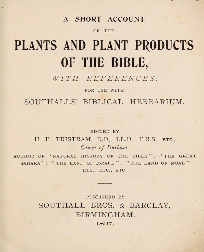 A SHORT ACCOUNT OF THE PLANTS AND PLANT PRODUCTS OF THE BIBLE, WITH REFERENCES. FOR USE WITH SOUTHALLS’ BIBLICAL HERBARIUM. EDITED BY H. B. TRISTRAM, D.D., LL.D., F.R.S., etc., Canon of Durham. AUTHOR OF “NATURAL HISTORY OF THE BIBLE”; “THE GREAT SAHARA”; “THE LAND OF ISRAEL”; “THE LAND OF MOAB,” ETC., ETC., ETC. PUBLISHED BY SOUTHALL BROS. & BARCLAY, BIRMINGHAM. 189*7.