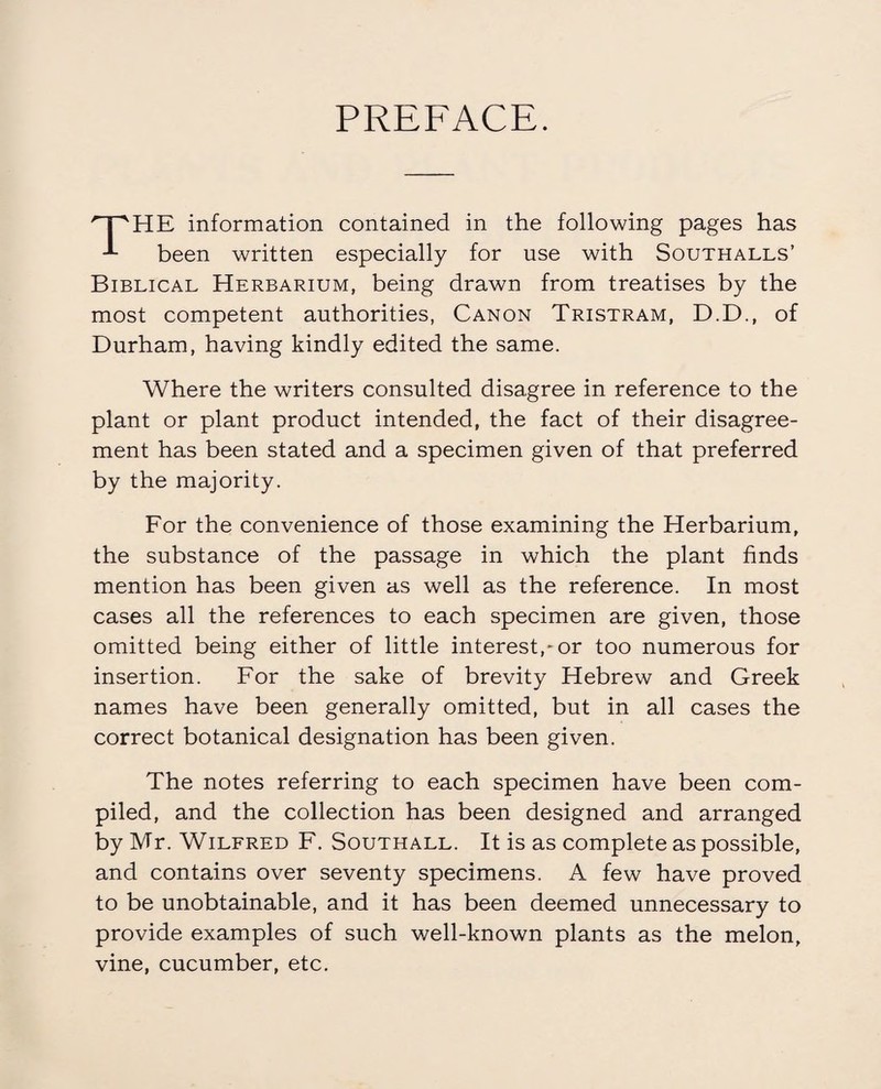 PREFACE. HE information contained in the following pages has been written especially for use with Southalls’ Biblical Herbarium, being drawn from treatises by the most competent authorities, Canon Tristram, D.D., of Durham, having kindly edited the same. Where the writers consulted disagree in reference to the plant or plant product intended, the fact of their disagree¬ ment has been stated and a specimen given of that preferred by the majority. For the convenience of those examining the Herbarium, the substance of the passage in which the plant finds mention has been given as well as the reference. In most cases all the references to each specimen are given, those omitted being either of little interest,-or too numerous for insertion. For the sake of brevity Hebrew and Greek names have been generally omitted, but in all cases the correct botanical designation has been given. The notes referring to each specimen have been com¬ piled, and the collection has been designed and arranged by Mr. Wilfred F. Southall. It is as complete as possible, and contains over seventy specimens. A few have proved to be unobtainable, and it has been deemed unnecessary to provide examples of such well-known plants as the melon, vine, cucumber, etc.