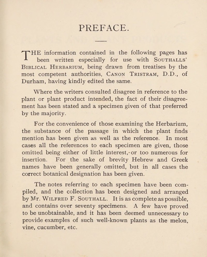 PREFACE. HE information contained in the following pages has been written especially for use with Southalls’ Biblical Herbarium, being drawn from treatises by the most competent authorities, Canon Tristram, D.D., of Durham, having kindly edited the same. Where the writers consulted disagree in reference to the plant or plant product intended, the fact of their disagree¬ ment has been stated and a specimen given of that preferred by the majority. For the convenience of those examining the Herbarium, the substance of the passage in which the plant finds mention has been given as well as the reference. In most cases all the references to each specimen are given, those omitted being either of little interest,-or too numerous for insertion. For the sake of brevity Hebrew and Greek names have been generally omitted, but in all cases the correct botanical designation has been given. The notes referring to each specimen have been com¬ piled, and the collection has been designed and arranged by Mr. Wilfred F. Southall. It is as complete as possible, and contains over seventy specimens. A few have proved to be unobtainable, and it has been deemed unnecessary to provide examples of such well-known plants as the melon, vine, cucumber, etc.