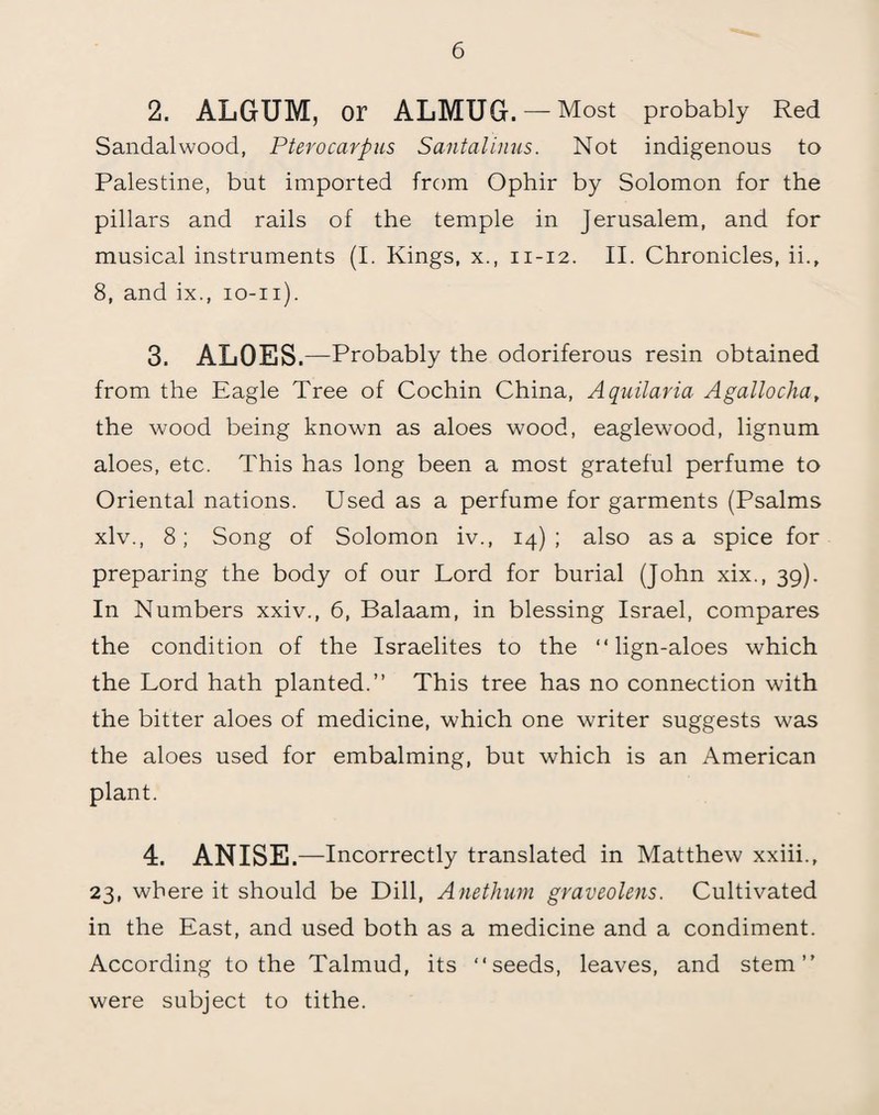 2. ALGUM, or ALMUG. — Most probably Red Sandalwood, Pterocarpus Santalinus. Not indigenous to Palestine, but imported from Ophir by Solomon for the pillars and rails of the temple in Jerusalem, and for musical instruments (I. Kings, x., 11-12. II. Chronicles, ii., 8, and ix., 10-11). 3. ALOES.—Probably the odoriferous resin obtained from the Eagle Tree of Cochin China, Aquilaria Agallocha, the wood being known as aloes wood, eaglewood, lignum aloes, etc. This has long been a most grateful perfume to Oriental nations. Used as a perfume for garments (Psalms xlv., 8; Song of Solomon iv., 14); also as a spice for preparing the body of our Lord for burial (John xix., 39). In Numbers xxiv., 6, Balaam, in blessing Israel, compares the condition of the Israelites to the “ lign-aloes which the Lord hath planted.” This tree has no connection with the bitter aloes of medicine, which one writer suggests was the aloes used for embalming, but which is an American plant. 4. ANISE.—Incorrectly translated in Matthew xxiii., 23, where it should be Dill, Anethum graveolens. Cultivated in the East, and used both as a medicine and a condiment. According to the Talmud, its “seeds, leaves, and stem” were subject to tithe.