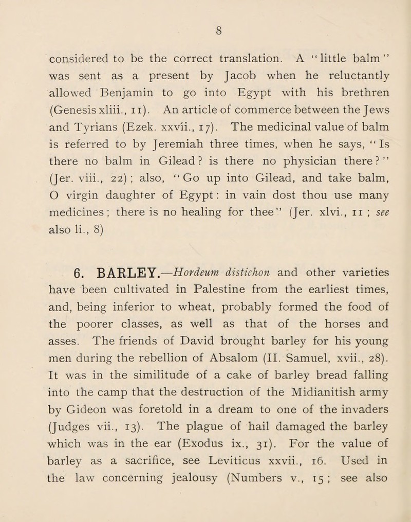 considered to be the correct translation. A “little balm’’ was sent as a present by Jacob when he reluctantly allowed Benjamin to go into Egypt with his brethren (Genesis xliii., n). An article of commerce between the Jews and Tyrians (Ezek. xxvii., 17). The medicinal value of balm is referred to by Jeremiah three times, when he says, “Is there no balm in Gilead? is there no physician there?” (Jer. viii., 22); also, “Go up into Gilead, and take balm, O virgin daughter of Egypt: in vain dost thou use many medicines; there is no healing for thee” (Jer. xlvi., n ; see also li., 8) 6. BARLEY .—Hordeum distichon and other varieties have been cultivated in Palestine from the earliest times, and, being inferior to wheat, probably formed the food of the poorer classes, as well as that of the horses and asses. The friends of David brought barley for his young men during the rebellion of Absalom (II. Samuel, xvii., 28). It was in the similitude of a cake of barley bread falling into the camp that the destruction of the Midianitish army by Gideon was foretold in a dream to one of the invaders (Judges vii., 13). The plague of hail damaged the barley which was in the ear (Exodus ix., 31). For the value of barley as a sacrifice, see Leviticus xxvii., 16. Used in the law concerning jealousy (Numbers v., 15 ; see also