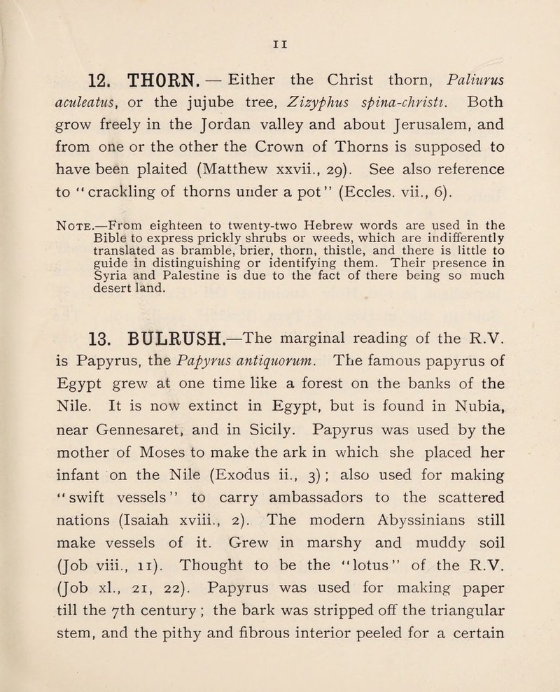 12. THORN. — Either the Christ thorn, Paliurus aculeatus, or the jujube tree, Zizyphus spina-christi. Both grow freely in the Jordan valley and about Jerusalem, and from one or the other the Crown of Thorns is supposed to have been plaited (Matthew xxvii., 29). See also reference to “crackling of thorns under a pot” (Eccles. vii., 6). Note.—From eighteen to twenty-two Hebrew words are used in the Bible to express prickly shrubs or weeds, which are indifferently translated as bramble, brier, thorn, thistle, and there is little to guide in distinguishing or identifying them. Their presence in Syria and Palestine is due to the fact of there being so much desert land. 13. BULRUSH.—The marginal reading of the R.V. is Papyrus, the Papyrus antiquorum. The famous papyrus of Egypt grew at one time like a forest on the banks of the Nile. It is now extinct in Egypt, but is found in Nubia, near Gennesaret, and in Sicily. Papyrus was used by the mother of Moses to make the ark in which she placed her infant on the Nile (Exodus ii., 3); also used for making “swift vessels” to carry ambassadors to the scattered nations (Isaiah xviii., 2). The modern Abyssinians still make vessels of it. Grew in marshy and muddy soil (Job viii., 11). Thought to be the “lotus” of the R.V. (Job xl., 21, 22). Papyrus was used for making paper till the 7th century ; the bark was stripped off the triangular stem, and the pithy and fibrous interior peeled for a certain