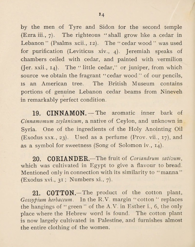 H by the men of Tyre and Sidon for the second temple (Ezra iii., 7). The righteous “shall grow like a cedar in Lebanon ” (Psalms xcii., 12). The “ cedar wood ” was used for purification (Leviticus xiv., 4). Jeremiah speaks of chambers ceiled with cedar, and painted with vermilion (Jer. xxii., 14). The “ little cedar,” or juniper, from which source we obtain the fragrant “cedar wood ” of our pencils, is an American tree. The British Museum contains portions of genuine Lebanon cedar beams from Nineveh in remarkably perfect condition. 19. CINNAMON. — The aromatic inner bark of Cinnamomum zeylanicum, a native of Ceylon, and unknown in Syria. One of the ingredients of the Holy Anointing Oil (Exodus xxx., 23). Used as a perfume (Prov. vii., 17), and as a symbol for sweetness (Song of Solomon iv., 14). 20. CORIANDER. -—The fruit of Conundrum sativum, which was cultivated in Egypt to give a flavour to bread. Mentioned only in connection with its similarity to “ manna” (Exodus xvi., 31 ; Numbers xi., 7). 21. COTTON. — The product of the cotton plant, Gossypium herbaceum. In the R.V. margin “cotton ” replaces the hangings of “ green ” of the A.V. in Esther i., 6, the only place where the Hebrew word is found. The cotton plant is now largely cultivated in Palestine, and furnishes almost the entire clothing of the women.