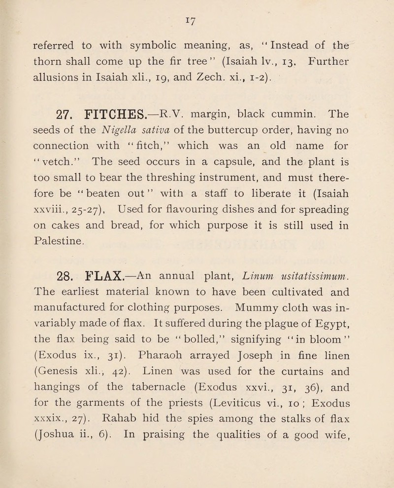 referred to with symbolic meaning, as, “ Instead of the thorn shall come up the fir tree” (Isaiah lv., 13, Further allusions in Isaiah xli., 19, and Zech. xi., 1-2). 27. FITCHES. —R.V. margin, black cummin. The seeds of the Nigella sativa of the buttercup order, having no connection with “fitch,” which was an old name for “vetch.” The seed occurs in a capsule, and the plant is too small to bear the threshing instrument, and must there¬ fore be “beaten out” with a staff to liberate it (Isaiah xxviii., 25-27), Used for flavouring dishes and for spreading on cakes and bread, for which purpose it is still used in Palestine. 28. FLAX .—An annual plant, Linum usitatissimum. The earliest material known to have been cultivated and manufactured for clothing purposes. Mummy cloth was in¬ variably made of flax. It suffered during the plague of Egypt, the flax being said to be “boiled,” signifying “in bloom” (Exodus ix., 31). Pharaoh arrayed Joseph in fine linen (Genesis xli., 42). Linen was used for the curtains and hangings of the tabernacle (Exodus xxvi., 31, 36), and for the garments of the priests (Leviticus vi., 10; Exodus xxxix., 27). Rahab hid the spies among the stalks of flax (Joshua ii., 6). In praising the qualities of a good wife,
