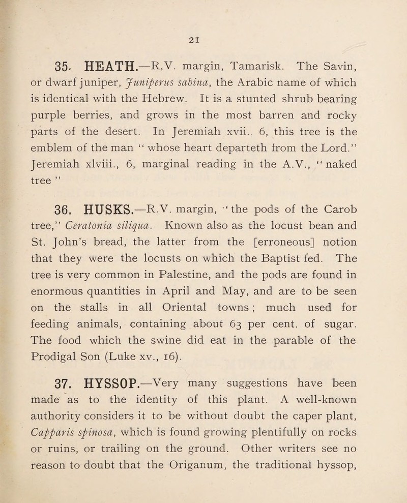 35. HEATH. —R,V. margin, Tamarisk. The Savin, or dwarf juniper, Juniperus sabina, the Arabic name of which is identical with the Hebrew. It is a stunted shrub bearing purple berries, and grows in the most barren and rocky parts of the desert. In Jeremiah xvii.. 6, this tree is the emblem of the man “ whose heart departeth from the Lord.” Jeremiah xlviii., 6, marginal reading in the A.V., “ naked tree ” 36. HUSKS. —R.V. margin, ‘the pods of the Carob tree,” Ceratonia siliqua. Known also as the locust bean and St. John’s bread, the latter from the [erroneous] notion that they were the locusts on which the Baptist fed. The tree is very common in Palestine, and the pods are found in enormous quantities in April and May, and are to be seen on the stalls in all Oriental towns ; much used for feeding animals, containing about 63 per cent, of sugar. The food which the swine did eat in the parable of the Prodigal Son (Luke xv., 16). 37. HYSSOP.—Very many suggestions have been made as to the identity of this plant. A well-known authority considers it to be without doubt the caper plant, Capparis spinosa, which is found growing plentifully on rocks or ruins, or trailing on the ground. Other writers see no reason to doubt that the Origanum, the traditional hyssop,