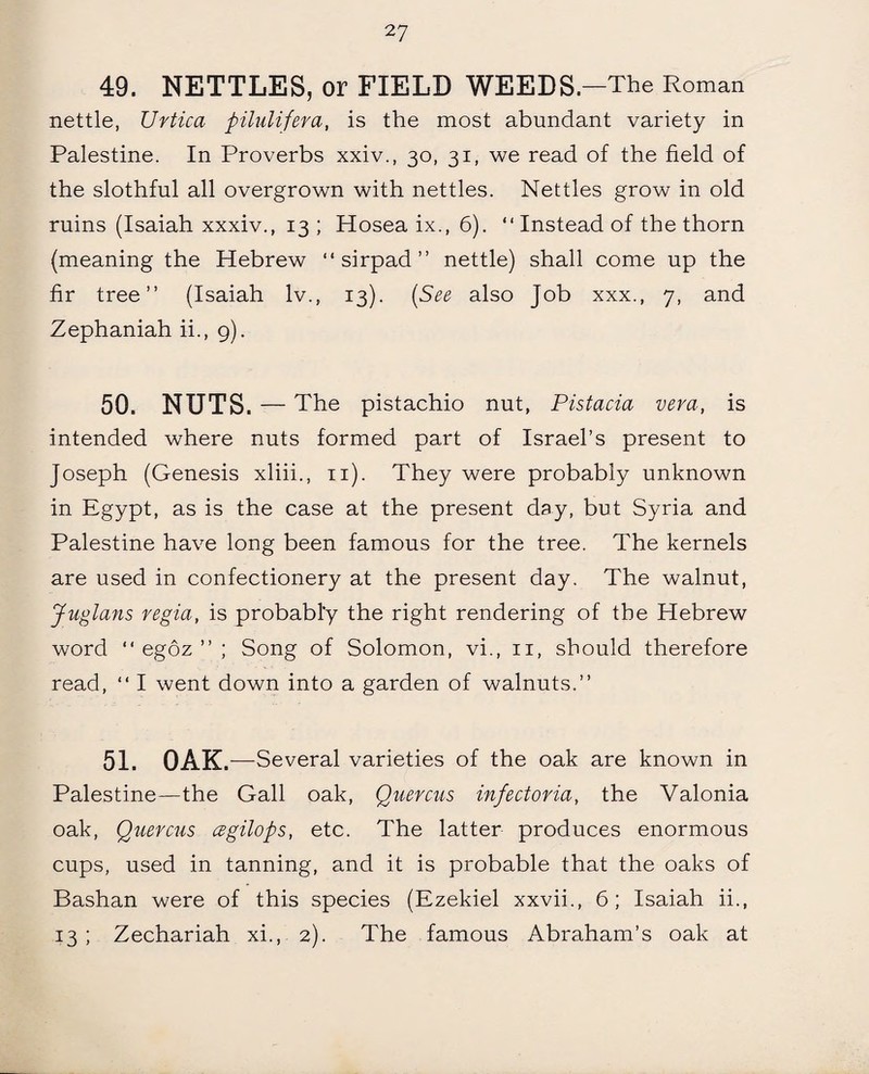 49. NETTLES, or FIELD WEEDS .—The Roman nettle, XJrtica pilulifera, is the most abundant variety in Palestine. In Proverbs xxiv., 30, 31, we read of the field of the slothful all overgrown with nettles. Nettles grow in old ruins (Isaiah xxxiv., 13 ; Hosea ix., 6). “ Instead of the thorn (meaning the Hebrew “ sirpad ” nettle) shall come up the fir tree” (Isaiah lv.t 13). {See also Job xxx., 7, and Zephaniah ii., 9). 50. NUTS. — The pistachio nut, Pistacia vera, is intended where nuts formed part of Israel’s present to Joseph (Genesis xliii., 11). They were probably unknown in Egypt, as is the case at the present day, but Syria and Palestine have long been famous for the tree. The kernels are used in confectionery at the present day. The walnut, Juglans regia, is probably the right rendering of the Hebrew word ” egoz ” ; Song of Solomon, vi., 11, should therefore read, “ I went down into a garden of walnuts.” 51. OAK .—Several varieties of the oak are known in Palestine—the Gall oak, Quercus infectoria, the Valonia oak, Quercus czgilops, etc. The latter produces enormous cups, used in tanning, and it is probable that the oaks of Bashan were of this species (Ezekiel xxvii., 6; Isaiah ii., 13 ; Zechariah xi., 2). The famous Abraham’s oak at