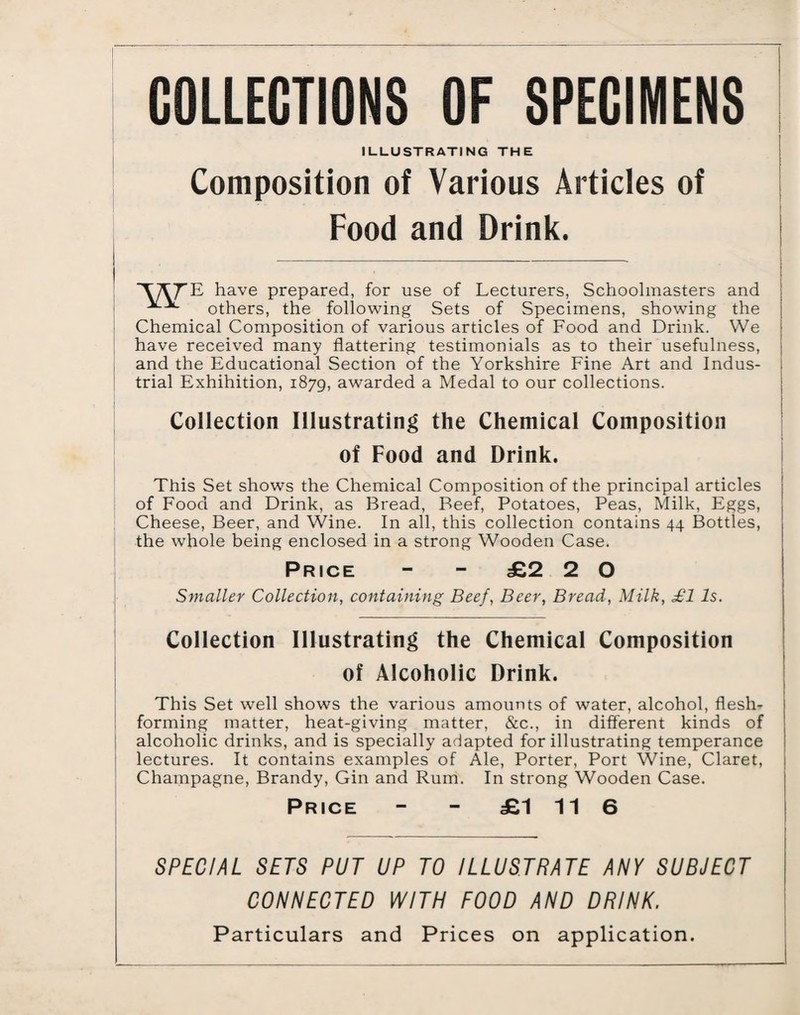COLLECTIONS OF SPECIMENS ILLUSTRATING THE Composition of Various Articles of Food and Drink. Ti\7’E have prepared, for use of Lecturers, Schoolmasters and others, the following Sets of Specimens, showing the Chemical Composition of various articles of Food and Drink. We have received many flattering testimonials as to their usefulness, and the Educational Section of the Yorkshire Fine Art and Indus¬ trial Exhibition, 1879, awarded a Medal to our collections. Collection Illustrating the Chemical Composition of Food and Drink. This Set shows the Chemical Composition of the principal articles of Food and Drink, as Bread, Beef, Potatoes, Peas, Milk, Eggs, Cheese, Beer, and Wine. In all, this collection contains 44 Bottles, the whole being enclosed in a strong Wooden Case. Price - - £2 2 O Smaller Collection, containing Beef, Beer, Bread, Milk, £1 Is. Collection Illustrating the Chemical Composition of Alcoholic Drink. This Set well shows the various amounts of water, alcohol, flesh¬ forming matter, heat-giving matter, &c., in different kinds of alcoholic drinks, and is specially adapted for illustrating temperance lectures. It contains examples of Ale, Porter, Port Wine, Claret, Champagne, Brandy, Gin and Rum. In strong Wooden Case. Price - - £1 11 6 SPECIAL SETS PUT UP TO ILLUSTRATE ANY SUBJECT CONNECTED WITH FOOD AND DRINK. Particulars and Prices on application.