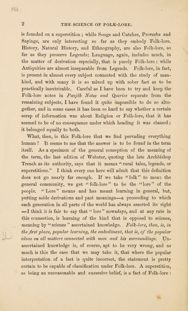 m. 2 THE SCIENCE OF FOLK-LORE. is founded on a superstition ; while Songs and Catches, Proverbs and Sayings, are only interesting so far as they embody Folk-lore. History, Natural History, and Ethnography, are also Folk-lore, so far as they preserve Legends; Language, again, includes much, in the matter of derivation especially, that is purely Folk-lore : while Antiquities are almost inseparable from Legends. Folk-lore, in fact, is present in almost every subject connected with the study of man¬ kind, and with many it is so mixed up with sober fact as to be practically inextricable. Careful as I have been to try and keep the Folk-lore notes in Panjab Notes and Queries separate from the remaining subjects, I haye found it quite impossible to do so alto¬ gether, and in some cases it has been so hard to say whether a certain scrap of information was about Eeligion or Folk-lore, that it has seemed to be of no consequence under which heading it was classed : it belonged equally to both. What, then, is this Folk-lore that we find pervading everything human ? It seems to me that the answer is to be found in the term itself. As a specimen of the general conception of the meaning of the term, the last edition of Webster, quoting the late Archbishop Trench as its authority, says that it means “ rural tales, legends, or superstitions.” I think every one here will admit that this definition does not go nearly far enough. If we take “ folk ” to mean the general community, we get “folk-lore” to be the “lore” of the people. “ Lore ” means and has meant learning in general, but, putting aside derivations and past meanings—a proceeding to which each generation in all parts of the world has always asserted its right —I think it is fair to say that “ lore ” nowadays, and at any rate in this connection, is learning of the kind that is opposed to science, meaning by “science” ascertained knowledge. Folk-lore, then, is, in the first place, popular learning, the embodiment, that is, of the popular ideas on all matters connected with man and his surroundings. Un¬ ascertained knowledge is, of course, apt to be very wrong, and so much is this the case that we may take it, that where the popular interpretation of a fact is quite incorrect, the statement is pretty certain to be capable of classification under Folk-lore. A superstition, as being an unreasonable and excessive belief, is a fact of Folk-lore :