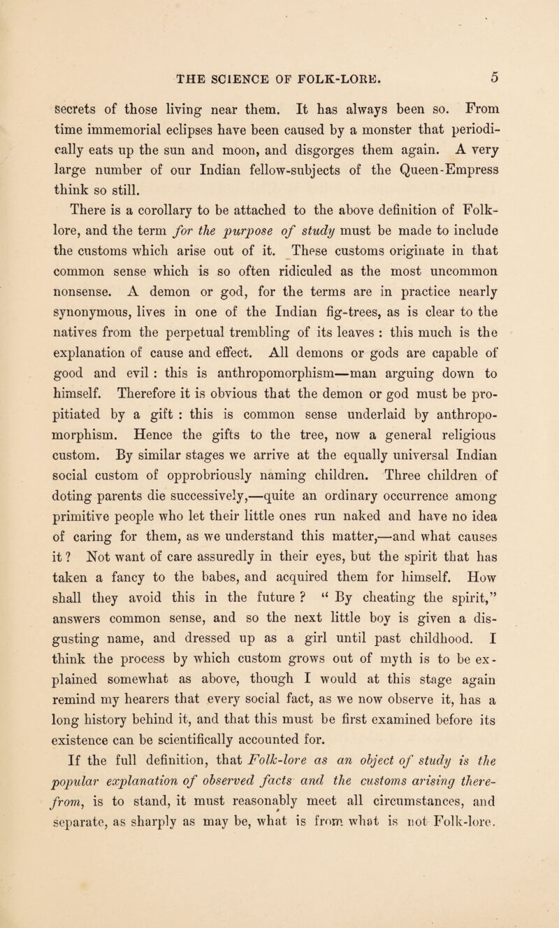 secrets of those living near them. It has always been so. From time immemorial eclipses have been caused by a monster that periodi¬ cally eats up the sun and moon, and disgorges them again. A very large number of our Indian fellow-subjects of the Queen-Empress think so still. There is a corollary to be attached to the above definition of Folk¬ lore, and the term for the purpose of study must be made to include the customs which arise out of it. These customs originate in that common sense which is so often ridiculed as the most uncommon nonsense. A demon or god, for the terms are in practice nearly synonymous, lives in one of the Indian fig-trees, as is clear to the natives from the perpetual trembling of its leaves : this much is the explanation of cause and effect. All demons or gods are capable of good and evil : this is anthropomorphism—man arguing down to himself. Therefore it is obvious that the demon or god must be pro¬ pitiated by a gift : this is common sense underlaid by anthropo¬ morphism. Hence the gifts to the tree, now a general religious custom. By similar stages we arrive at the equally universal Indian social custom of opprobriously naming children. Three children of doting parents die successively,—quite an ordinary occurrence among primitive people who let their little ones run naked and have no idea of caring for them, as we understand this matter,—and what causes it ? Not want of care assuredly in their eyes, but the spirit that has taken a fancy to the babes, and acquired them for himself. How shall they avoid this in the future ? u By cheating the spirit,” answers common sense, and so the next little boy is given a dis¬ gusting name, and dressed up as a girl until past childhood. I think the process by which custom grows out of myth is to be ex¬ plained somewhat as above, though I would at this stage again remind my hearers that every social fact, as we now observe it, has a long history behind it, and that this must be first examined before its existence can be scientifically accounted for. If the full definition, that Folk-lore as an object of study is the popular explanation of observed facts and the customs arising there¬ from, is to stand, it must reasonably meet all circumstances, and separate, as sharply as may be, what is from what is not Folk-lore.