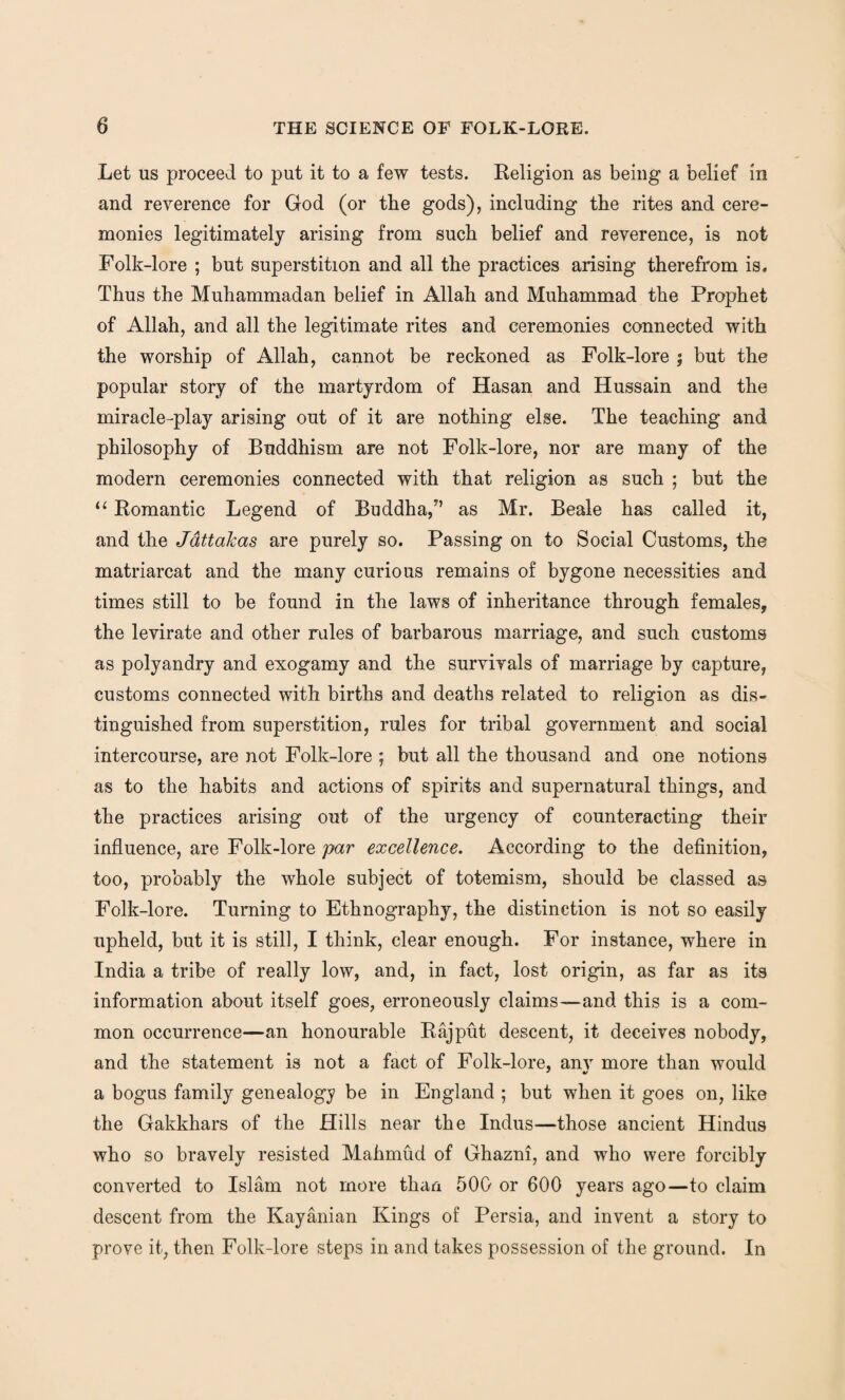 Let us proceed to put it to a few tests. Religion as being a belief in and reverence for God (or the gods), including the rites and cere¬ monies legitimately arising from such belief and reverence, is not Folk-lore ; but superstition and all the practices arising therefrom is. Thus the Muhammadan belief in Allah and Muhammad the Prophet of Allah, and all the legitimate rites and ceremonies connected with the worship of Allah, cannot be reckoned as Folk-lore j but the popular story of the martyrdom of Hasan and Hussain and the miracle-play arising out of it are nothing else. The teaching and philosophy of Buddhism are not Folk-lore, nor are many of the modern ceremonies connected with that religion as such ; but the “ Romantic Legend of Buddha/’ as Mr. Beale has called it, and the Jattakas are purely so. Passing on to Social Customs, the matriarcat and the many curious remains of bygone necessities and times still to be found in the laws of inheritance through females, the levirate and other rales of barbarous marriage, and such customs as polyandry and exogamy and the survivals of marriage by capture, customs connected with births and deaths related to religion as dis¬ tinguished from superstition, rules for tribal government and social intercourse, are not Folk-lore ; but all the thousand and one notions as to the habits and actions of spirits and supernatural things, and the practices arising out of the urgency of counteracting their influence, are Folk-lore par excellence. According to the definition, too, probably the whole subject of totemism, should be classed as Folk-lore. Turning to Ethnography, the distinction is not so easily upheld, but it is still, I think, clear enough. For instance, where in India a tribe of really low, and, in fact, lost origin, as far as its information about itself goes, erroneously claims—and this is a com¬ mon occurrence—an honourable Rajput descent, it deceives nobody, and the statement is not a fact of Folk-lore, anv more than would a bogus family genealogy be in England ; but when it goes on, like the Gakkhars of the Hills near the Indus—those ancient Hindus who so bravely resisted Mahmud of Ghazni, and who were forcibly converted to Islam not more than 500 or 600 years ago—to claim descent from the Kayanian Kings of Persia, and invent a story to prove it, then Folk-lore steps in and takes possession of the ground. In