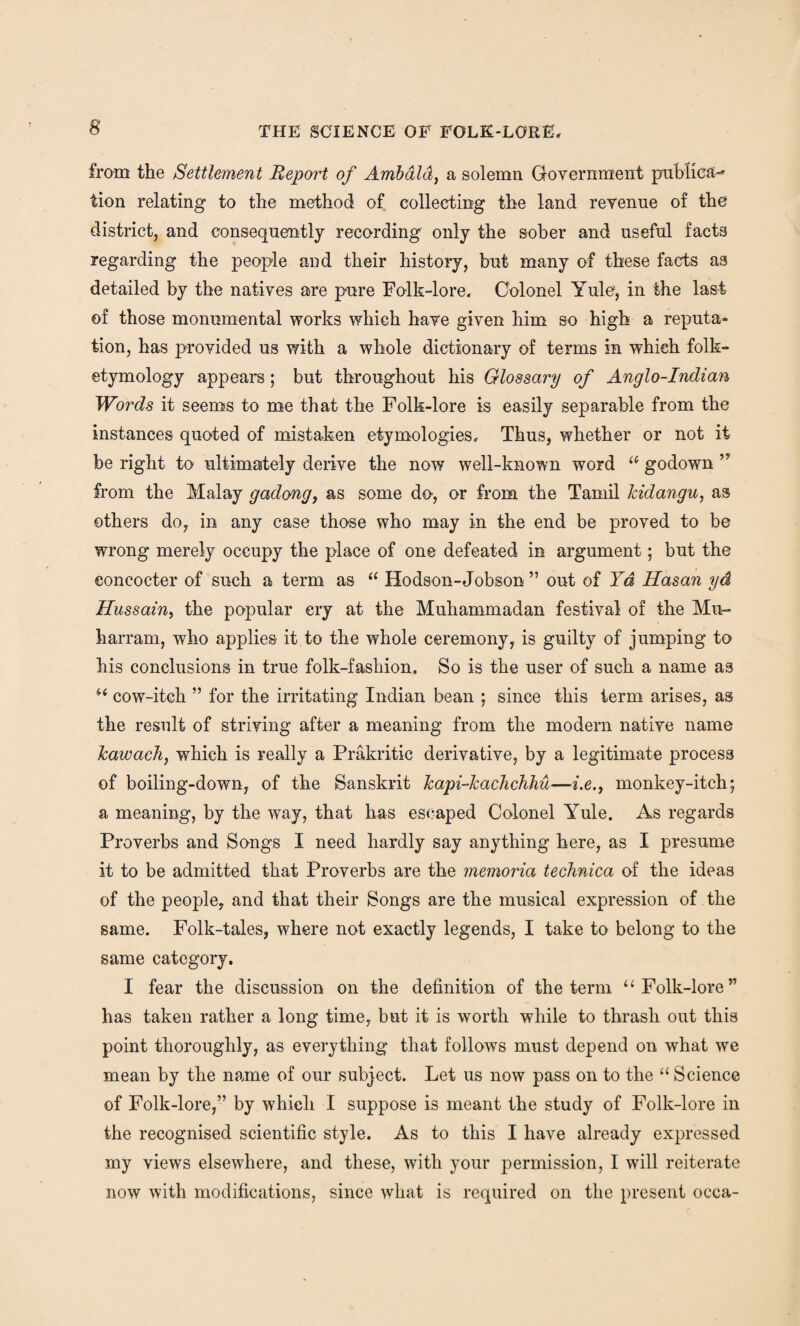 from the Settlement Report of Ambald, a solemn Government publica- tion relating to the method of collecting the land revenue of the district, and consequently recording only the sober and useful facts regarding the people and their history, but many of these facts as detailed by the natives are pure Folk-lore. Colonel Yule, in the last of those monumental works which have given him so high a reputa¬ tion, has provided us with a whole dictionary of terms in which folk- etymology appears; but throughout his Glossary of Anglo-Indian Words it seems to me that the Folk-lore is easily separable from the instances quoted of mistaken etymologies. Thus, whether or not it be right to ultimately derive the now well-known word u godown ” from the Malay gadong, as some do, or from the Tamil kidangu, as others do, in any case those who may in the end be proved to be wrong merely occupy the place of one defeated in argument; but the eoncocter of such a term as “ Hodson-Jobson ” out of Yd Hasan yd Hussain, the popular cry at the Muhammadan festival of the Mu- harram, who applies it to the whole ceremony, is guilty of jumping to his conclusions in true folk-fashion. So is the user of such a name as u cow-itch ” for the irritating Indian bean ; since this term arises, as the result of striving after a meaning from the modern native name kawach, which is really a Prakritic derivative, by a legitimate process of boiling-down, of the Sanskrit kapi-kachchhu—i.e.f monkey-itch; a meaning, by the way, that has escaped Colonel Yule. As regards Proverbs and Songs I need hardly say anything here, as I presume it to be admitted that Proverbs are the memoria technica of the ideas of the people, and that their Songs are the musical expression of the same. Folk-tales, where not exactly legends, I take to belong to the same category. I fear the discussion on the definition of the term “ Folk-lore” has taken rather a long time, but it is worth while to thrash out this point thoroughly, as everything that follows must depend on what we mean by the name of our subject. Let us now pass on to the “ Science of Folk-lore,” by which I suppose is meant the study of Folk-lore in the recognised scientific style. As to this I have already expressed my views elsewhere, and these, with your permission, I will reiterate now with modifications, since what is required on the present occa-