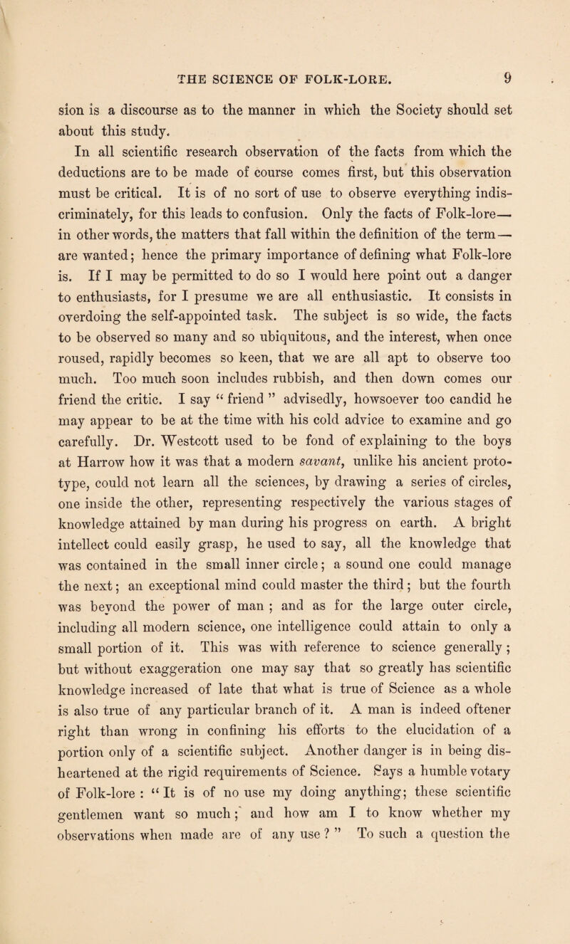 sion is a discourse as to the manner in which the Society should set about this study. In all scientific research observation of the facts from which the deductions are to be made of course comes first, but this observation must be critical. It is of no sort of use to observe everything indis¬ criminately, for this leads to confusion. Only the facts of Folk-lore- in other words, the matters that fall within the definition of the term — are wanted; hence the primary importance of defining what Folk-lore is. If I may be permitted to do so I would here point out a danger to enthusiasts, for I presume we are all enthusiastic. It consists in overdoing the self-appointed task. The subject is so wide, the facts to be observed so many and so ubiquitous, and the interest, when once roused, rapidly becomes so keen, that we are all apt to observe too much. Too much soon includes rubbish, and then down comes our friend the critic. I say “ friend ” advisedly, howsoever too candid he may appear to be at the time with his cold advice to examine and go carefully. Dr. Westcott used to be fond of explaining to the boys at Harrow how it was that a modern savant, unlike his ancient proto¬ type, could not learn all the sciences, by drawing a series of circles, one inside the other, representing respectively the various stages of knowledge attained by man during his progress on earth, A bright intellect could easily grasp, he used to say, all the knowledge that was contained in the small inner circle; a sound one could manage the next; an exceptional mind could master the third; but the fourth was bevond the power of man ; and as for the large outer circle, including all modern science, one intelligence could attain to only a small portion of it. This was with reference to science generally ; but without exaggeration one may say that so greatly has scientific knowledge increased of late that what is true of Science as a whole is also true of any particular branch of it. A man is indeed oftener right than wrong in confining his efforts to the elucidation of a portion only of a scientific subject. Another danger is in being dis¬ heartened at the rigid requirements of Science. Says a humble votary of Folk-lore: “It is of no use my doing anything; these scientific gentlemen want so muchand how am I to know whether my observations when made are of any use ? ” To such a question the