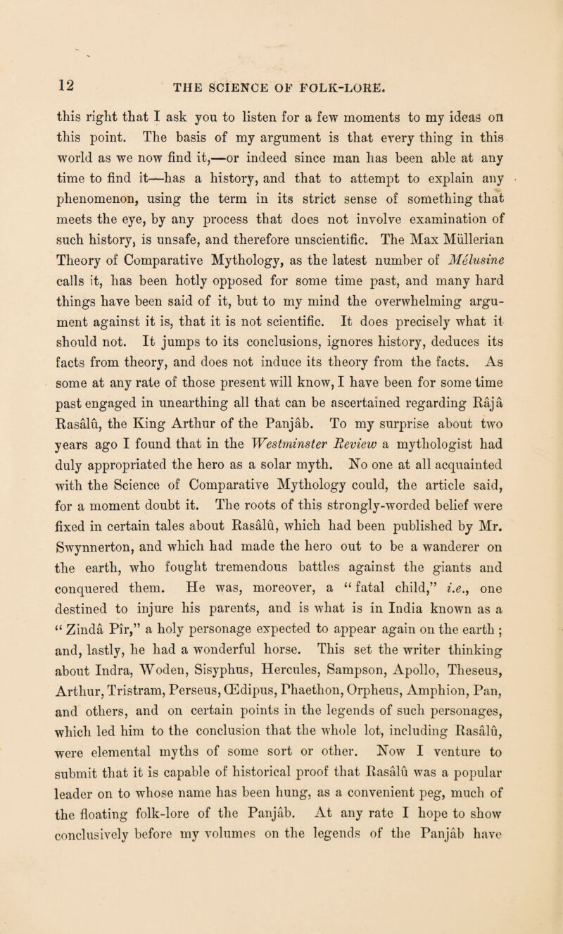 this right that I ask yon to listen for a few moments to my ideas on this point. The basis of my argument is that every thing in this world as we now find it,—or indeed since man has been able at any time to find it—has a history, and that to attempt to explain any phenomenon, using the term in its strict sense of something that meets the eye, by any process that does not involve examination of such history, is unsafe, and therefore unscientific. The Max Mullerian Theory of Comparative Mythology, as the latest number of Melusine calls it, has been hotly opposed for some time past, and many hard things have been said of it, but to my mind the overwhelming argu¬ ment against it is, that it is not scientific. It does precisely what it should not. It jumps to its conclusions, ignores history, deduces its facts from theory, and does not induce its theory from the facts. As some at any rate of those present will know, I have been for some time past engaged in unearthing all that can be ascertained regarding Raja Rasalu, the King Arthur of the Panjab. To my surprise about two years ago I found that in the Westminster Review a mythologist had duly appropriated the hero as a solar myth. No one at all acquainted with the Science of Comparative Mythology could, the article said, for a moment doubt it. The roots of this strongly-worded belief were fixed in certain tales about Rasalu, which had been published by Mr. Swynnerton, and which had made the hero out to be a wanderer on the earth, who fought tremendous battles against the giants and conquered them. He was, moreover, a “ fatal child,” i.e., one destined to injure his parents, and is what is in India known as a “ Zinda Pir,” a holy personage expected to appear again on the earth ; and, lastly, he had a wonderful horse. This set the writer thinking about Indra, Woden, Sisyphus, Hercules, Sampson, Apollo, Theseus, Arthur, Tristram, Perseus, QEdipus, Phaethon, Orpheus, Amphion, Pan, and others, and on certain points in the legends of such personages, which led him to the conclusion that the whole lot, including Rasalu, were elemental myths of some sort or other. Now I venture to submit that it is capable of historical proof that Rasalu was a popular leader on to whose name has been hung, as a convenient peg, much of the floating folk-lore of the Panjab. At any rate I hope to show conclusively before my volumes on the legends of the Panjab have