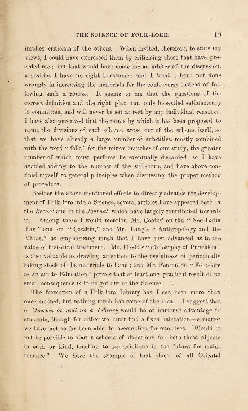implies criticism of the others. When invited, therefore, to state my views, I could have expressed them by criticising those that have pre¬ ceded me; but that would have made me an arbiter of the discussion, a position I have no right to assume : and I trust I have not done wrongly in increasing the materials for the controversy instead of fol¬ lowing such a course. It seems to me that the questions of the correct definition and the right plan can only be settled satisfactorily in committee, and will never be set at rest by any individual reasoner. I have also perceived that the terms by which it has been proposed to name the divisions of each scheme arose out of the scheme itself, so that we have already a large number of sub-titles, mostly combined with the word u folk,” for the minor branches of our study, the greater number of which must perforce be eventually discarded; so I have avoided adding to the number of the still-born, and have above con¬ fined myself to general principles when discussing the proper method of procedure. Besides the above-mentioned efforts to directly advance the develop¬ ment of Folk-lore into a Science, several articles have appeared both in the Record and in the Journal which have largely contributed towards it. Among these I would mention Mr. Cootes’ on the u Neo-Latin Fay ” and on “ Catskin,” and Mr. Lang’s u Anthropology and the Vedas,” as emphasizing much that I have just advanced as to the value of historical treatment. Mr. Clodd’s 11 Philosophy of Punchkin” is also valuable as drawing attention to the usefulness of periodically taking stock of the materials to hand; and Mr. Fenton on “ Folk-lore as an aid to Education” proves that at least one practical result of no small consequence is to be got out of the Science. The formation of a Folk-lore Library has, I see, been more than once mooted, but nothing much has come of the idea. I suggest that a Museum as well as a Library would be of immense advantage to students, though for either we must find a fixed habitation—a matter we have not so far been able to accomplish for ourselves. Would it not be possible to start a scheme of donations for both these objects in cash or kind, trusting to subscriptions in the future for main¬ tenance ? We have the example of that oldest of all Oriental