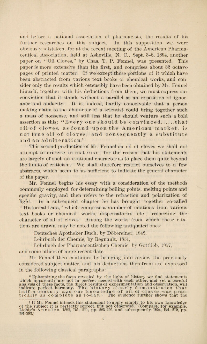 and before a national association of pharmacists, the results of his further researches on this subject. In this supposition we were obviously mistaken, for at the recent meeting of the American Pharma¬ ceutical Association, held at Asheville, N. C., Sept. 3-8, 1894, another paper on “Oil Cloves,” by Chas. T. P. Fennel, was presented. This paper is more extensive than the first, and comprises about 32 octavo pages of printed matter. If we except those portions of it which have been abstracted from various text books or chemical works, and con¬ sider only the results which ostensibly have been obtained by Mr. Fennel himself, together with his deductions from them, we must express our conviction that it stands without a parallel as an exposition of ignor¬ ance and audacity. It is, indeed, hardly conceivable that a person making claim to the character of a scientist could bring together such a mass of nonsense, and still less that he should venture such a bold assertion as this: “Every one should be convinced.that oi 1 of cloves, as found upon the American market. is not true oil of cloves, and consequently a, substitute and an adulteration.” This second production of Mr. Fennel on oil of cloves we shall not attempt to criticise in e x te n s o , for the reason that his statements are largely of such an irrational character as to place them quite beyond the limits of criticism. We shall therefore restrict ourselves to a few abstracts, which seem to us sufficient to indicate the general character of the paper. Mr. Fennel begins his essay with a consideration of the methods commonly employed for determining boiling points, melting points and specific gravity, and then refers to the refraction and polarization of light. In a subsequent chapter lie has brought together so-called “Historical Data,” which comprise a number of citations from various text books or chemical works, dispensatories, etc , respecting the character of oil of cloves. Among the works from which these cita¬ tions are drawn may be noted the following antiquated ones: Deutsches Apotheker Buch, by Dobereiner, 1842, Lehrbuch der Chemie, by Regnault, 1851, Lehrbuch der Pharmaceutischen Chemie, by Gottlieb, 1857, and some others of more recent date. Mr. Fennel then continues by bringing into review the previously considered subject matter, and his deductions therefrom are expressed in the following classical paragraphs: “ Epitomizing the facts revealed by the light of history we find statements which apparently are not in perfect accord with each other, and yet a careful analysis of these facts, the direct results of experimentation and observation, will indicate perfect harmony. The history clearly demonstrates that half a century ago our knowledge of oil of cloves was prac¬ tically as complete as to-day. i The evidence further shows that the i If Mr. Fennel intends this statement to apply simply to his own knowledge of the subject it is perfectly correct, but not otherwise. (Compare, for example. Liebig’s Annalen, 180.'.’, Bd. 271, pp. 285-200, and subsequently 1894, Bd. 279, pp. 391-393.)