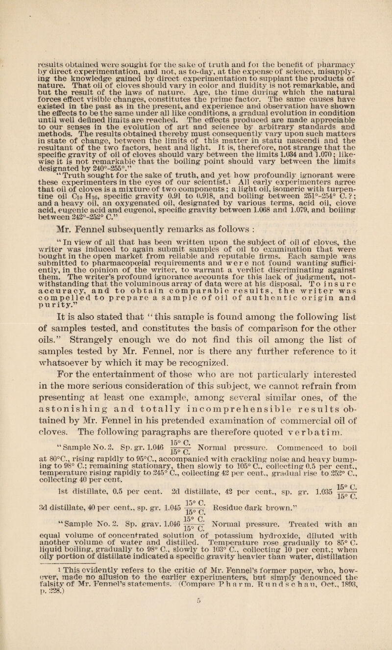 results obtained were sought for the sake of truth and foi the benefit of pharmacy by direct experimentation, and not, as to-day, at the expense of science, misapply¬ ing the knowledge gained by direct experimentation to supplant the products of nature. That oil of cloves should vary in color and fluidity is not remarkable, and but the result of the laws of nature. Age, the time during which the natural forces effect visible changes, constitutes the prime factor. The same causes have existed in the past as in the present, and experience and observation have shown the effects to be the same under all like conditions, a gradual evolution in condition until well defined limits are reached. The effects produced are made appreciable to our senses in the evolution of art and science by arbitrary standards and methods. The results obtained thereby must consequently vary upon such matters in state of change, between the limits of this matter in statu nascendi and the resultant of the two factors, heat and light. It is, therefore, not strange that the specific gravity of oil of cloves should vary between the limits 1.034 and 1.070; like¬ wise it is not remarkable that the boiling point should vary between the limits designated by 240°-255°.” “Truth sought for the sake of truth, and yet how profoundly ignorant were these experimenters in the eyes of our scientist.! All early experimenters agree that oil of cloves is a mixtui’e of two components; a light oil, isomeric with turpen¬ tine oil Cio Hie, specific gravity 0.91 to 0.918, and boiling between 251°-254° C. ?; and a heavy oil, an oxygenated oil, designated by various terms, acid oil, clove acid, eugenic acid and eugenol, specific gravity between 1.068 and 1.079, and boiling between 242°-252° C.” Mr. Fennel subsequently remarks as follows ; “ In view of all that has been written upon the subject of oil of cloves, the writer was induced to again submit samples of oil to examination that were bought in the open market from reliable and reputable firms. Each sample was submitted to pharmacopceial requirements and were not found wanting suffici¬ ently, in the opinion of the writer, to warrant a verdict discriminating against them. The writer’s profound ignorance accounts for this lack of judgment, not¬ withstanding that the voluminous array of data were at his disposal. To insure accuracy, and to obtain comparable results, the writer was compelled to prepare a sample of oil of authentic origin and purity.” It is also stated that ‘ ‘ this sample is found among the following list of samples tested, and constitutes the basis of comparison for the other oils.” Strangely enough we do not find this oil among the list of samples tested by Mr. Fennel, nor is there any further reference to it whatsoever by which it may be recognized. For the entertainment of those who are not particularly interested in the more serious consideration of this subject, we cannot refrain from presenting at least one example, among several similar ones, of the astonishing and totally incomprehensible results ob¬ tained by Mr. Fennel in his pretended examination of commercial oil of cloves. The following paragraphs are therefore quoted verbatim. 15° C. “Sample No.2. Sp.gr. 1.046 Normal pressure. Commenced to boil i.O at 80°C., rising rapidly to 95°C., accompanied with crackling noise and heavy bump¬ ing to 98° C.; remaining stationary, then slowly to 105° C., collecting 0.5 per cent., temperature rising rapidly to 245° C., collecting 42 per cent., gradual rise to 252° C., collecting 40 per cent. 15° C 1st distillate, 0.5 per cent. 2d distillate, 42 per cent., sp. gr. 1.035 J-O O. 15° C 3d distillate, 40 per cent., sp. gr. 1.045 jgyyr Residue dark brown.” 15° C “Sample No. 2. Sp. grav. 1.046 ;A—~ Normal pressure. Treated with an equal volume of concentrated solution of potassium hydroxide, diluted with another volume of water and distilled. Temperature rose gradually to 85° C- liquid boiling, gradually to 98° C., slowly to 103° C., collecting 10 per cent.; when oily portion of distillate indicated a specific gravity heavier than water, distillation i This evidently refers to the critic of Mr. Fennel’s former paper, who, how¬ ever, made no allusion to the earlier experimenters, but simply denounced the falsity of Mr. Fennel’s statements. (Compare P h a r m. R u n d s c h an, Oct., 1893, p. 228.)