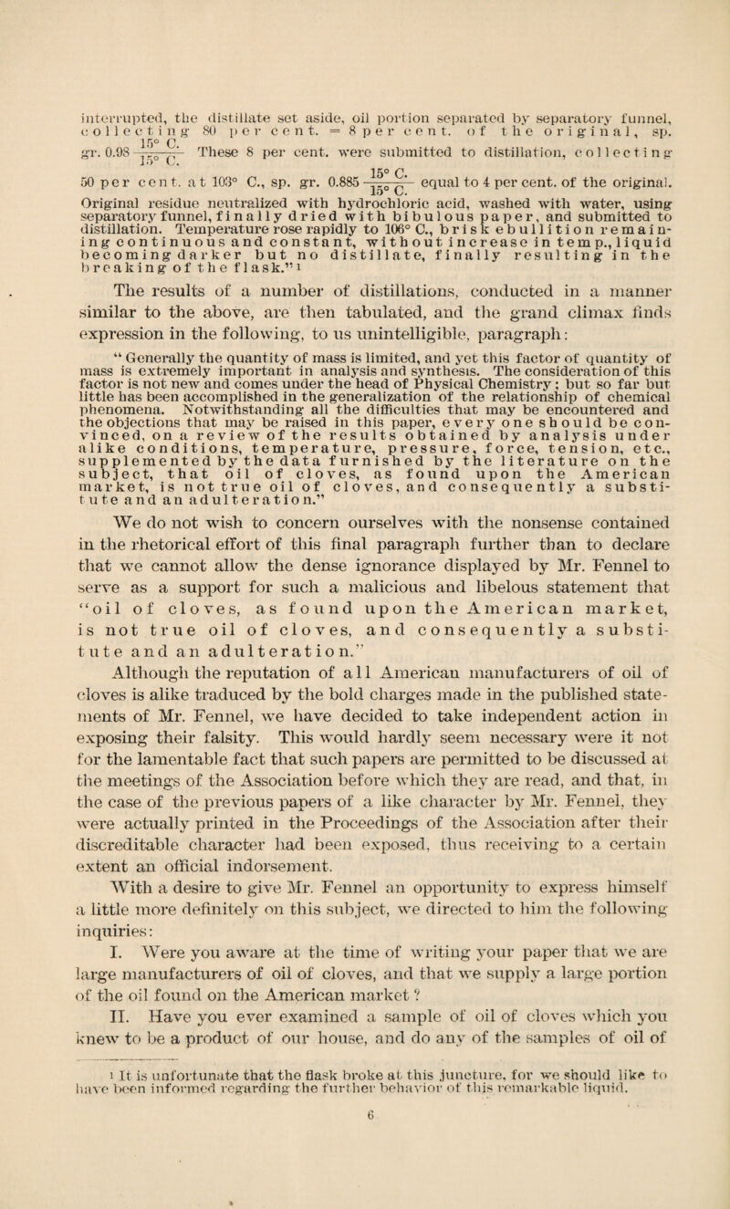 interrupted, tlie distillate set aside, oil portion separated by separatory tunnel, colleeti n g 80 per cent. = 8 per cent, of the original, sp. 15° C gr. 0.98 yj—  These 8 per cent, were submitted to distillation, collecting 15° C. 50 per cent, at 103° C., sp. gr. 0.885 equal to 4 per cent, of the original. lo L. Original residue neutralized with hydrochloric acid, washed with water, using separatory funnel, finally dried with bibulous paper, and submitted to distillation. Temperature rose rapidly to 106° C., brisk ebullition remain* ing continuous and constant, without increase in temp., liquid becoming darker but no distillate, finally resulting in the breaking of the f 1 ask.”i The results of a number of distillations, conducted in a manner similar to the above, are then tabulated, and the grand climax finds expression in the following, to us unintelligible, paragraph: “ Generally the quantity of mass is limited, and yet this factor of quantity of mass is extremely important in analysis and synthesis. The consideration of this factor is not new and comes under the head of Physical Chemistry; but so far but little has been accomplished in the generalization of the relationship of chemical phenomena. Notwithstanding all the difficulties that may be encountered and the objections that may be raised in this paper, every one should be con¬ vinced, on a review of the results obtained by analysis under alike conditions, temperature, pressure, force, tension, etc., supplemented by the data furnished by the literature on the subject, that oil of cloves, as found upon the American market, is not true oil of cloves, and consequently a substi¬ tute and an adulteration.” We do not wish to concern ourselves with the nonsense contained in the rhetorical effort of this final paragraph further than to declare that we cannot allow the dense ignorance displayed by Mr. Fennel to serve as a support for such a malicious and libelous statement that “oil of cloves, as found upon the American market, is not true oil of cloves, and consequently a substi¬ tute and an adulteration.” Although the reputation of a 11 American manufacturers of oil of cloves is alike traduced by the bold charges made in the published state¬ ments of Mr. Fennel, we have decided to take independent action in exposing their falsity. This would hardly seem necessary were it not for the lamentable fact that such papers are permitted to be discussed at the meetings of the Association before which they are read, and that, in the case of the previous papers of a like character by Mr. Fennel, they were actually printed in the Proceedings of the Association after their discreditable character had been exposed, thus receiving to a certain extent an official indorsement. With a desire to give Mr. Fennel an opportunity to express himself a little more definitely on this subject, we directed to him the following- inquiries : I. Were you aware at the time of writing your paper that we are large manufacturers of oil of cloves, and that we supply a large portion of the oil found on the American market ? II. Have you ever examined a sample of oil of cloves which you knew to be a product of our house, and do any of the samples of oil of i It is unfortunate that the flask broke at this juncture, for we should like to have been informed regarding the further behavior of this remarkable liquid.