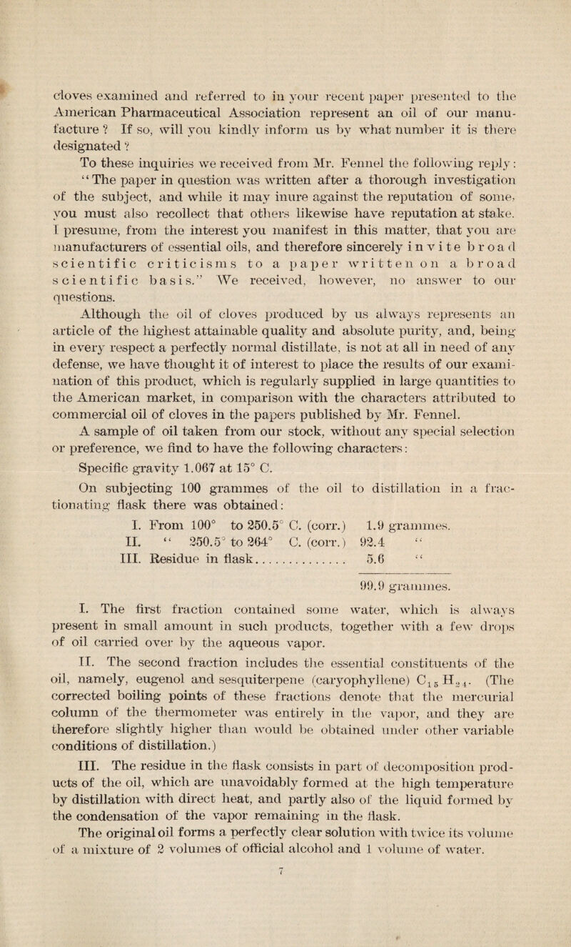 cloves examined and referred to in your recent paper presented to the American Pharmaceutical Association represent an oil of our manu¬ facture ? If so, will you kindly inform us by what number it is there designated ? To these inquiries we received from Mr. Fennel the following reply: ‘‘ The paper in question was written after a thorough investigation of the subject, and while it may inure against the reputation of some, you must also recollect that others likewise have reputation at stake. I presume, from the interest you manifest in this matter, that you are manufacturers of essential oils, and therefore sincerely invite broad scientific criticisms to a paper written on a broad scientific basis.” We received, however, no answer to our questions. Although the oil of cloves produced by us always represents an article of the highest attainable quality and absolute purify, and, being in every respect a perfectly normal distillate, is not at all in need of any defense, we have thought it of interest to place the results of our exami¬ nation of this product, which is regularly supplied in large quantities to the American market, in comparison with the characters attributed to commercial oil of cloves in the papers published by Mr. Fennel. A sample of oil taken from our stock, without any special selection or preference, we find to have the following characters: Specific gravity 1.067 at 15° C. On subjecting 100 grammes of the oil to distillation in a frac¬ tionating flask there was obtained: I. From 100° to 250.5C C. (corr.) 1.9 grammes. II. “ 250.5° to 264° C. (corr.) 92.4 III. Residue in flask. 5.6 “ 99.9 grammes. I. The first fraction contained some water, which is always «/ present in small amount in such products, together with a few drops of oil carried over by the aqueous vapor. II. The second fraction includes the essential constituents of the oil, namely, eugenol and sesquiterpene (caryophyllene) C15H34. (The corrected boiling points of these fractions denote that the mercurial column of the thermometer was entirely in the vapor, and they are therefore slightly higher than would be obtained under other variable conditions of distillation.) III. The residue in the flask consists in part of decomposition prod¬ ucts of the oil, which are unavoidably formed at the high temperature by distillation with direct heat, and partly also of the liquid formed by the condensation of the vapor remaining in the flask. The original oil forms a perfectly clear solution with twice its volume of a mixture of 2 volumes of official alcohol and 1 volume of water.