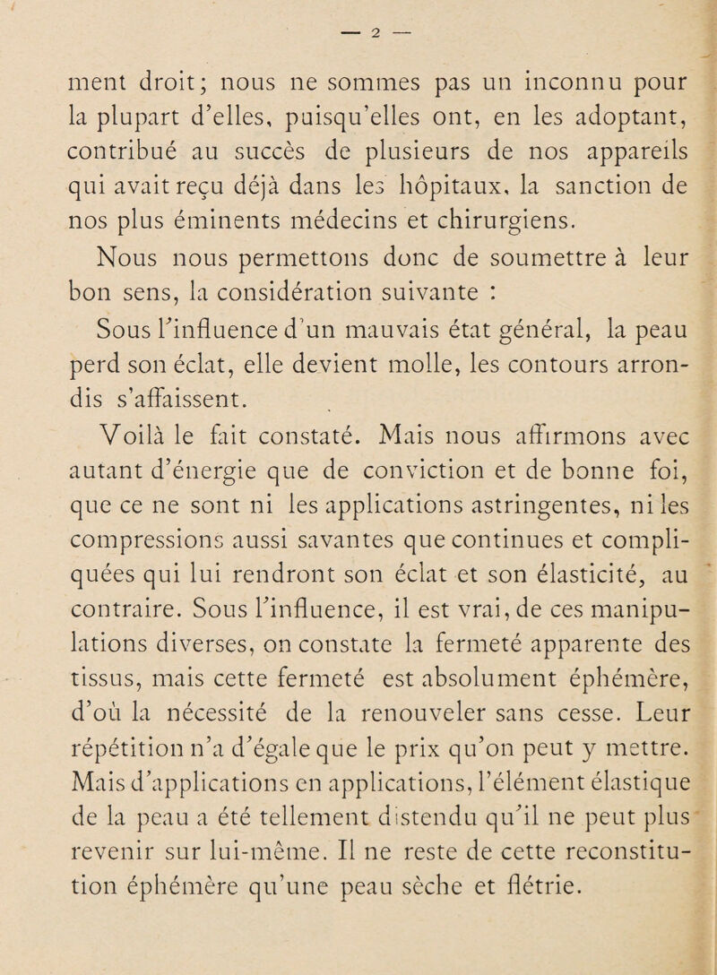 ment droit; nous ne sommes pas un inconnu pour la plupart d’elles, puisqu’elles ont, en les adoptant, contribué au succès de plusieurs de nos appareils qui avait reçu déjà dans les hôpitaux, la sanction de nos plus éminents médecins et chirurgiens. Nous nous permettons donc de soumettre à leur bon sens, la considération suivante : Sous l’influence d un mauvais état général, la peau perd son éclat, elle devient molle, les contours arron¬ dis s’affaissent. Voilà le fait constaté. Mais nous affirmons avec autant d’énergie que de conviction et de bonne foi, que ce ne sont ni les applications astringentes, ni les compressions aussi savantes que continues et compli¬ quées qui lui rendront son éclat et son élasticité, au contraire. Sous l’influence, il est vrai, de ces manipu¬ lations diverses, on constate la fermeté apparente des tissus, mais cette fermeté est absolument éphémère, d’où la nécessité de la renouveler sans cesse. Leur répétition n’a d’égale que le prix qu’on peut y mettre. Mais d’applications en applications, l’élément élastique de la peau a été tellement distendu qu’il ne peut plus revenir sur lui-même. Il ne reste de cette reconstitu¬ tion éphémère qu’une peau sèche et flétrie.