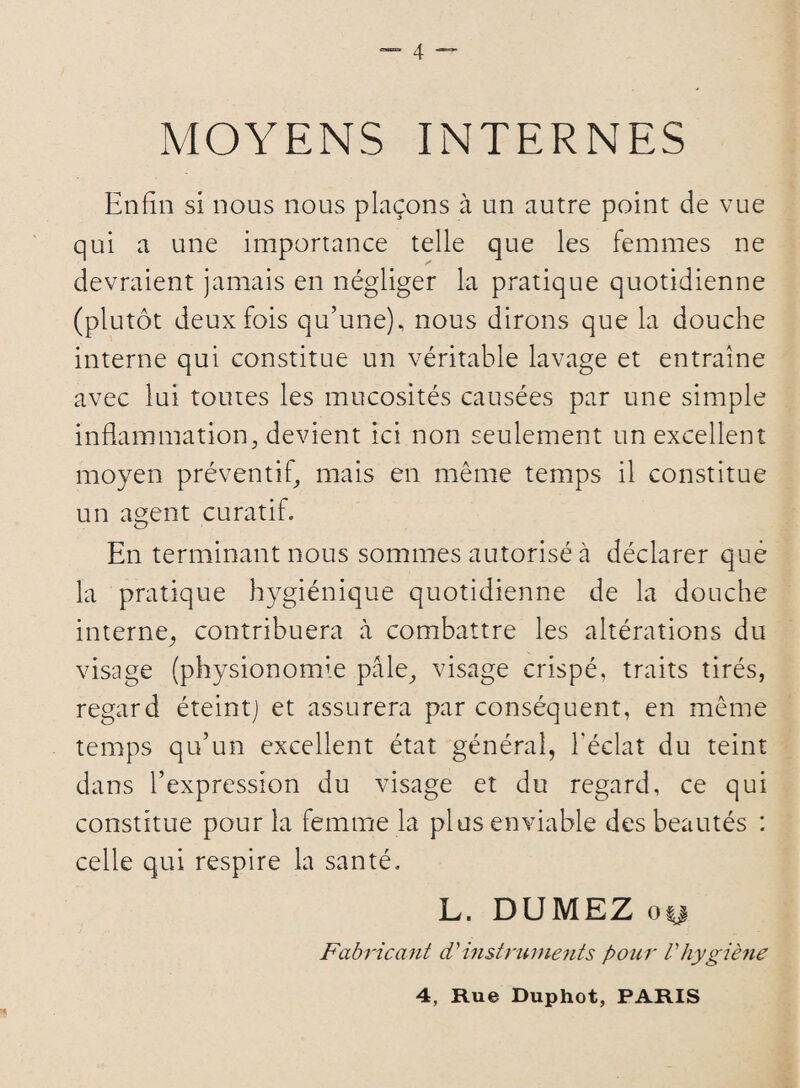 MOYENS INTERNES Enfin si nous nous plaçons à un autre point de vue qui a une importance telle que les femmes ne devraient jamais en négliger la pratique quotidienne (plutôt deux fois qu’une), nous dirons que la douche interne qui constitue un véritable lavage et entraîne avec lui toutes les mucosités causées par une simple inflammation, devient ici non seulement un excellent moyen préventif, mais en même temps il constitue un agent curatif. En terminant nous sommes autorisé à déclarer que la pratique hygiénique quotidienne de la douche interne-, contribuera à combattre les altérations du visage (physionomie pale, visage crispé, traits tirés, regard éteint] et assurera par conséquent, en même temps qu’un excellent état général, l’éclat du teint dans l’expression du visage et du regard, ce qui constitue pour la femme la plus enviable des beautés : celle qui respire la santé. L. DUMEZ oy Fabricant d'instruments pour Vhygiène 4, Rue Duphot, PARIS