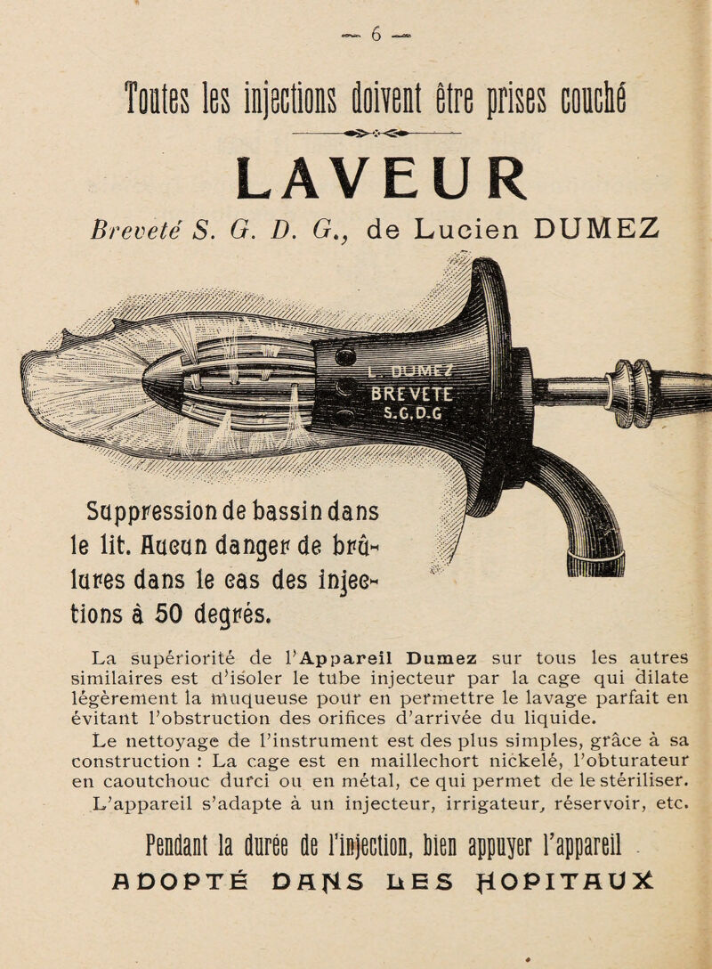 Toutes les injections doivent être prises couché LAVEUR Breveté S. G. D. Gt, de Lucien DUMEZ Suppression de bassin dans le lit. flaeun danger de brû¬ lures dans le eas des injec¬ tions à 50 degrés. La supériorité de l’Appareil Dumez sur tous les autres similaires est d’isoler le tube injecteur par la cage qui dilate légèrement la muqueuse pour en permettre le lavage parfait en évitant l’obstruction des orifices d’arrivée du liquide. Le nettoyage de l’instrument est des plus simples, grâce à sa construction : La cage est en maillechort nickelé, l’obturateur en caoutchouc durci ou en métal, ce qui permet de le stériliser. L’appareil s’adapte à un injecteur, irrigateur, réservoir, etc. Pendant la durée de l’in]ectlon, lien appuyer l’appareil