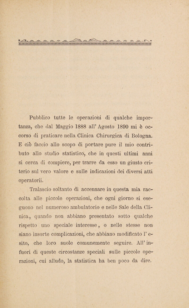 9 ^IL. b cCb-rCb rCb tSb- - cCb eCb cCb rCb. rCb rCb *) Pubblico tutte le operazioni di qualche impor¬ tanza, che dal Maggio 1888 all’ Agosto 1890 mi è oc¬ corso di praticare nella Clinica Chirurgica di Bologna. E ciò faccio allo scopo di portare pure il mio contri¬ buto allo studio statistico, che in questi ultimi anni si cerca di compiere, per trarre da esso un giusto cri¬ terio sul vero valore e sulle indicazioni dei diversi atti operatorii. Tralascio soltanto di accennare in questa mia rac¬ colta alle piccole operazioni, che ogni giorno si ese¬ guono nel numeroso ambulatorio e nelle Sale della Cli¬ nica, quando non abbiano presentato sotto qualche rispetto uno speciale interesse, o nelle stesse non siano insorte complicazioni, che abbiano modificato P e- sito, che loro suole comunemente seguire. All’ in¬ fuori di queste circostanze speciali sulle piccole ope¬ razioni, cui alludo, la statistica ha ben poco da dire.