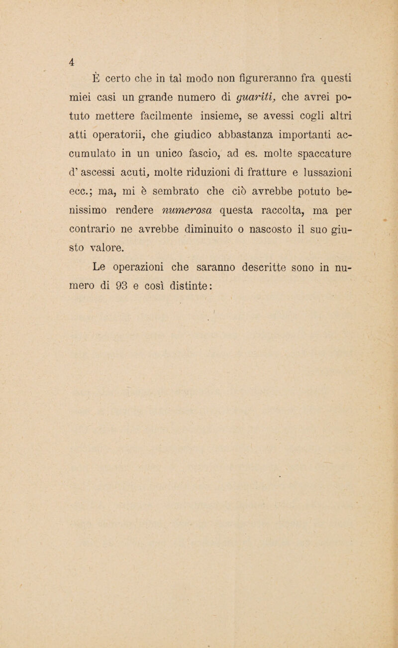 È certo che in tal modo non figureranno fra questi miei casi un grande numero di guariti, che avrei po¬ tuto mettere facilmente insieme, se avessi cogli altri atti operatorii, che giudico abbastanza importanti ac¬ cumulato in un unico fascio, ad es. molte spaccature d’ ascessi acuti, molte riduzioni di fratture e lussazioni ecc.; ma, mi è sembrato che ciò avrebbe potuto be¬ nissimo rendere numerosa questa raccolta, ma per contrario ne avrebbe diminuito o nascosto il suo giu¬ sto valore. Le operazioni che saranno descritte sono in nu¬ mero di 93 e così distinte: