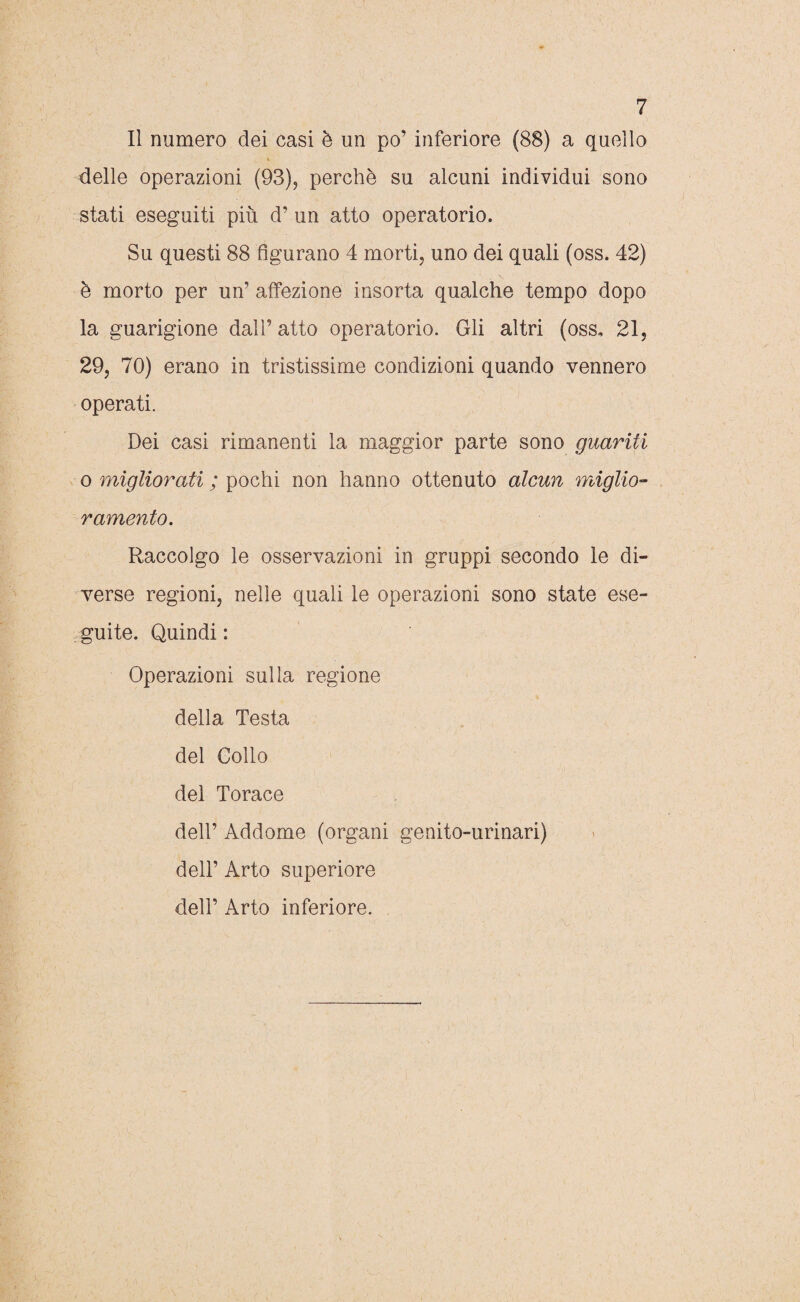 Il numero dei casi è un po’ inferiore (88) a quello V delle operazioni (93), perchè su alcuni individui sono stati eseguiti più d’ un atto operatorio. Su questi 88 figurano 4 morti, uno dei quali (oss. 42) è morto per un’ affezione insorta qualche tempo dopo la guarigione dall’ atto operatorio. Gli altri (oss, 21, 29, 70) erano in tristissime condizioni quando vennero operati. Dei casi rimanenti la maggior parte sono guariti o migliorati ; pochi non hanno ottenuto alcun miglio¬ ramento. Raccolgo le osservazioni in gruppi secondo le di¬ verse regioni, nelle quali le operazioni sono state ese¬ guite. Quindi : Operazioni sulla regione della Testa del Collo del Torace dell’ Addome (organi genito-urinari) dell’ Arto superiore dell’ Arto inferiore. V