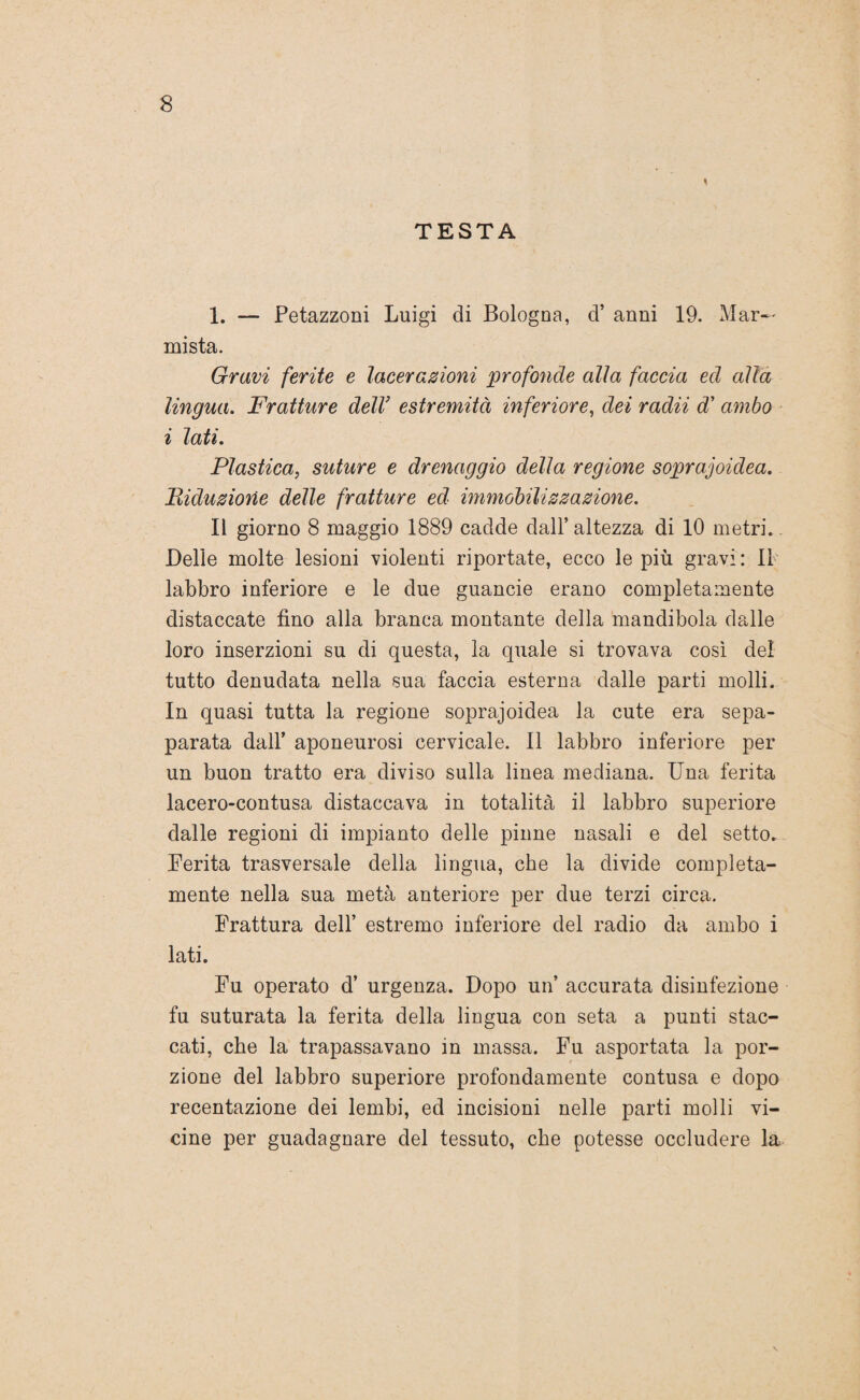 TESTA 1. — Petazzoni Luigi di Bologna, d’ anni 19. Mar¬ mista. Gravi ferite e lacerazioni profonde alla faccia ed alla lingua. Fratture dell’ estremità inferiore, dei radii d’ ambo i lati. Plastica, suture e drenaggio della regione soprajoidea. Riduzione delie fratture ed immobilizzazione. Il giorno 8 maggio 1889 cadde dall’ altezza di 10 metri. Delle molte lesioni violenti riportate, ecco le più gravi: Il labbro inferiore e le due guancie erano completamente distaccate fino alla branca montante della mandibola dalle loro inserzioni su di questa, la quale si trovava così del tutto denudata nella sua faccia esterna dalle parti molli. In quasi tutta la regione soprajoidea la cute era sepa- parata dall’ aponeurosi cervicale. Il labbro inferiore per un buon tratto era diviso sulla linea mediana. Una ferita lacero-contusa distaccava in totalità il labbro superiore dalle regioni di impianto delle pinne nasali e del setto. Ferita trasversale della lingua, che la divide compieta- mente nella sua metà anteriore per due terzi circa. Frattura dell’ estremo inferiore del radio da ambo i lati. Fu operato d’ urgenza. Dopo un’ accurata disinfezione fu suturata la ferita della lingua con seta a punti stac¬ cati, che la trapassavano in massa. Fu asportata la por¬ zione del labbro superiore profondamente contusa e dopo recentazione dei lembi, ed incisioni nelle parti molli vi¬ cine per guadagnare del tessuto, che potesse occludere la