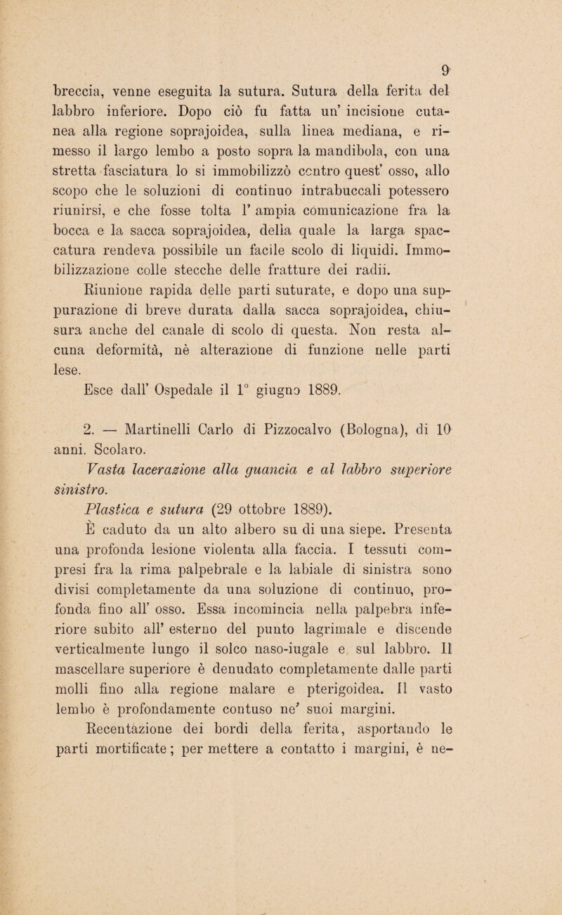 9’ breccia, venne eseguita la sutura. Sutura della ferita del labbro inferiore. Dopo ciò fu fatta un’ incisione cuta¬ nea alla regione soprajoidea, sulla linea mediana, e ri¬ messo il largo lembo a posto sopra la mandibola, con una stretta fasciatura lo si immobilizzo contro quest’ osso, allo scopo che le soluzioni di continuo intrabuccali potessero riunirsi, e che fosse tolta P ampia comunicazione fra la bocca e la sacca soprajoidea, della quale la larga spac¬ catura rendeva possibile un facile scolo di liquidi. Immo¬ bilizzazione colle stecche delle fratture dei radii. Riunione rapida delle parti suturate, e dopo una sup¬ purazione di breve durata dalla sacca soprajoidea, chiu¬ sura anche del canale di scolo di questa. Non resta al¬ cuna deformità, nè alterazione di funzione nelle parti lese. Esce dall’ Ospedale il 1° giugno 1889. 2. — Martinelli Carlo di Pizzocalvo (Bologna), di 10 anni. Scolaro. Vasta lacerazione alla guancia e al labbro superiore sinistro. Plastica e sutura (29 ottobre 1889). \ E caduto da un alto albero su di una siepe. Presenta una profonda lesione violenta alla faccia. I tessuti com¬ presi fra la rima palpebrale e la labiale di sinistra sono divisi completamente da una soluzione di continuo, pro¬ fonda fino all’ osso. Essa incomincia nella palpebra infe¬ riore subito all’ esterno del punto lagrimale e discende verticalmente lungo il solco naso-iugale e sul labbro. 11 mascellare superiore è denudato completamente dalle parti molli fino alla regione malare e pterigoidea. 11 vasto lembo è profondamente contuso ne' suoi margini. Recentazione dei bordi della ferita, asportando le parti mortificate ; per mettere a contatto i margini, è ne-