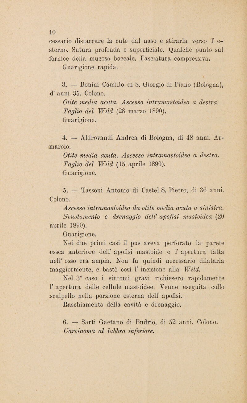 cessarlo distaccare la cute dal naso e stirarla verso 1’ e- sterno. Sutura profonda e superficiale. Qualche punto sul fornice della mucosa boccale. Fasciatura compressiva. Guarigione rapida. 3. — Bonini Camillo di S. Giorgio di Piano (Bologna), d' anni 35. Colono. Otite media acuta. Ascesso intramastoideo a destra. Taglio del Wild (28 marzo 1890). Guarigione. 4. — Aldrovandi Andrea di Bologna, di 48 anni. Ar¬ mando. Otite media acuta. Ascesso intramastoideo a destra. Taglio del Wild (15 aprile 1890). Guarigione. 5. — Tassoni Antonio di Castel S. Pietro, di 36 anni. Colono. Ascesso intramastoideo da otite media acuta a sinistra. Svuotamento e drenaggio delV apofisi mastoidea (20 aprile 1890). Guarigione. Nei due primi casi il pus aveva perforato la parete ossea anteriore dell’ apofisi mastoide e 1’ apertura fatta nelF osso era ampia. Non fu quindi necessario dilatarla maggiormente, e bastò così F incisione alla Wild. Nel 3° caso i sintomi gravi richiesero rapidamente F apertura delle cellule mastoidee. Venne eseguita collo scalpello nella porzione esterna dell’ apofisi. Raschiamento della cavità e drenaggio. 6. — Sarti Gaetano di Budrio, di 52 anni. Colono. Carcinoma al labbro inferiore.
